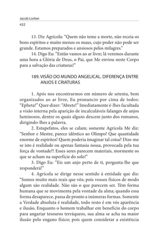 Jacob Lorber
432


      13. Diz Agrícola: “Quem não teme a morte, não receia os
bons espíritos e muito menos os maus, cujo poder não pode ser
grande. Estamos preparados e ansiosos pelos milagres.”
      14. Digo Eu: “Então vamos ao ar livre; lá veremos durante
uma hora a Glória de Deus, o Pai, que Me enviou neste Corpo
para a salvação das criaturas!”

       189. VIsÃO DO MuNDO ANGELICAL. DIFERENÇA ENTRE
            ANJOs E CRIATuRAs

       1. Após nos encontrarmos em número de setenta, bem
organizados ao ar livre, Eu pronuncio por cima de todos:
“Epheta!” Quer dizer: “Abrete!” Imediatamente é-lhes facultada
a visão interna pela aparição de incalculáveis falanges de anjos
luminosos, dentre os quais alguns descem junto dos romanos,
dirigindo-lhes a palavra.
       2. Estupefatos, eles se calam; somente Agrícola Me diz:
“Senhor e Mestre, parece idêntico ao Olimpo! Que quantidade
enorme de espíritos! Quem poderia imaginar tal coisa? Dize-me
se isto é realidade ou apenas fantasia nossa, provocada pela tua
força de vontade?! Esses seres parecem materiais, mormente os
que se acham na superfície do solo!”
       3. Digo Eu: “Eis um anjo perto de ti, pergunta-lhe que
responderá!”
       4. Agrícola se dirige nesse sentido à entidade que diz:
“Somos muito mais reais que vós; pois vossos físicos de modo
algum são realidade. Não são o que parecem ser. Têm forma
humana que se movimenta pela vontade da alma; quando essa
forma desaparece, passa de pronto a inúmeras formas. Somente
a Verdade absoluta é realidade, todo resto é em vós aparência
e ilusão. Enquanto o homem trabalhar em benefício do corpo
para angariar tesouros terráqueos, sua alma se acha na maior
ilusão pelo engano físico; pois quem considerar a existência
 