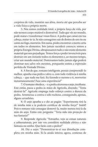 O Grande Evangelho de João – Volume VI
                                                                 433


corpórea de vida, mantém sua alma, morta até que perceba ser
a vida física a própria morte.
       5. Nós somos realidade total, a própria força da vida, por
não termos corpo mutável e destrutível. Tudo que vês no mundo,
pode matar e transformar vosso físico. A pedra que caísse em tua
cabeça, matar-te-ia. Se não conseguires sair de dentro de um rio ou
caíres no fogo, morrerás. Em suma, podes encontrar a morte certa
em todos os elementos. Isto jamais sucederá conosco; somos a
própria Energia Divina, ultrapassamos tudo e não existe elemento
material que nos prejudique. Temos força e poder invencíveis para
destruir em um instante todos os elementos e, ao mesmo tempo,
criar um mundo material. Dominamos tudo; jamais algo poderá
dominar-nos salvo nós mesmos, porquanto somos a expressão
perfeita da Vontade Divina.
       6. A fim de que, romano inteligente, possas compreendê-lo
melhor, apanha essa pedra e atira-a, com toda violência à minha
cabeça, – que nada me fará. Eu fazendo o mesmo a ti, morrerias
instantaneamente! Faze uma experiência!”
       7. O romano obedece, – e a pedra atravessa o anjo, incólume.
Este então, passa a pedra às mãos de Agrícola, dizendo: “Tenta
destruí-la!” Agrícola emprega todo esforço contra a dureza da
pedra. Arremessa-a contra o solo rochoso, conseguindo, apenas,
alguns arranhões.
       8. O anjo apanha-a e diz ao pagão: “Experimenta tirá-la
de minha mão e te poderás certificar de minha força!” Inútil!
Pois o romano não consegue demovê-la, muito menos tirá-la da
mão do anjo. Então este pergunta: “Teria sido isto projeção de
tua fantasia?”
       9. Responde Agrícola: “Estranho, vejo as coisas naturais
e sobrenaturais, por isto vos considero realidade efetiva e não
fantasia ou sonho. Que farás com a pedra?”
       10. Diz o anjo: “Demonstrar-te-ei sua dissolução com­
pleta em minha mão. Ei-la ainda inteira; agora, centenas de
 
