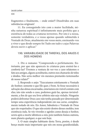Jacob Lorber
434


fragmentos e finalmente, – onde estão?! Dissolvidos em suas
substâncias originais!
      11. Eu conseguindo isto com a maior facilidade, mi­
nha natureza espiritual é infinitamente mais perfeita que a
existência de todas as criaturas terrestres. Por isto é a nossa,
somente verdadeira, e a vossa apenas quando submetida à
Vontade de Deus, atualmente em vosso meio, ensinando-vos
a viver e que desde sempre foi Tudo em tudo e cujas Palavras
deveis ouvir e aplicar.”

       190. VARIABILIDADE DE TAREFAs, DOs ANJOs E
            DOs HOMENs

        1. Diz o romano: “Compreendo-o perfeitamente. En­
tretanto, por que não apareceis às criaturas para ensiná-las e
confortá-las? Tivemos a ventura de ver-vos e caso relatemos o
fato aos amigos, alguns acreditarão, outros nos chamarão de tolos
e doidos. Não seria melhor vós mesmos prestardes testemunho
de nosso relato?”
        2. Responde o anjo: “Executamos estritamente a Vontade
do Senhor; somente o que Ele quer, é bom. Se fosse necessário à
salvação das almas encarnadas, estaríamos em visível contato com
elas; isto não sendo o caso, podemos guiá-las, apenas invisivel­
mente, a fim de que seu livre arbítrio não seja violado. Ninguém
poderá defrontar Deus caso não tenha passado por determinado
tempo uma experiência independente em sua carne, completa­
mente isolado de nós. Eis Amor, Sabedoria e Vontade de Deus
que são respeitados. O que não existir dentro desses moldes, tem
existência nula. Se vós viverdes e agirdes como deseja o Senhor,
sereis após a morte idênticos a nós; pois também fomos outrora,
num planeta qualquer, o que sois hoje.
        3. O mais simples habitante desta Terra, porém, é desde
berço muito mais importante que nós em nossa grandiosidade,
 