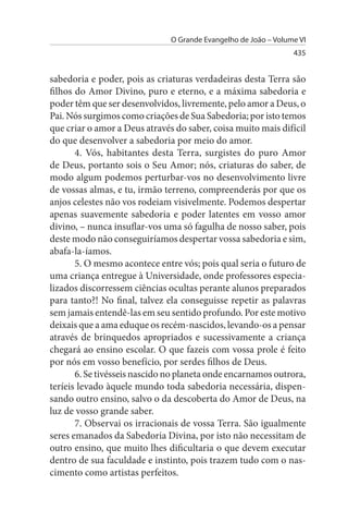 O Grande Evangelho de João – Volume VI
                                                                 435


sabedoria e poder, pois as criaturas verdadeiras desta Terra são
filhos do Amor Divino, puro e eterno, e a máxima sabedoria e
poder têm que ser desenvolvidos, livremente, pelo amor a Deus, o
Pai. Nós surgimos como criações de Sua Sabedoria; por isto temos
que criar o amor a Deus através do saber, coisa muito mais difícil
do que desenvolver a sabedoria por meio do amor.
       4. Vós, habitantes desta Terra, surgistes do puro Amor
de Deus, portanto sois o Seu Amor; nós, criaturas do saber, de
modo algum podemos perturbar-vos no desenvolvimento livre
de vossas almas, e tu, irmão terreno, compreenderás por que os
anjos celestes não vos rodeiam visivelmente. Podemos despertar
apenas suavemente sabedoria e poder latentes em vosso amor
divino, – nunca insuflar-vos uma só fagulha de nosso saber, pois
deste modo não conseguiríamos despertar vossa sabedoria e sim,
abafa-la-íamos.
       5. O mesmo acontece entre vós; pois qual seria o futuro de
uma criança entregue à Universidade, onde professores especia­
lizados discorressem ciências ocultas perante alunos preparados
para tanto?! No final, talvez ela conseguisse repetir as palavras
sem jamais entendê-las em seu sentido profundo. Por este motivo
deixais que a ama eduque os recém-nascidos, levando-os a pensar
através de brinquedos apropriados e sucessivamente a criança
chegará ao ensino escolar. O que fazeis com vossa prole é feito
por nós em vosso benefício, por serdes filhos de Deus.
       6. Se tivésseis nascido no planeta onde encarnamos outrora,
teríeis levado àquele mundo toda sabedoria necessária, dispen­
sando outro ensino, salvo o da descoberta do Amor de Deus, na
luz de vosso grande saber.
       7. Observai os irracionais de vossa Terra. São igualmente
seres emanados da Sabedoria Divina, por isto não necessitam de
outro ensino, que muito lhes dificultaria o que devem executar
dentro de sua faculdade e instinto, pois trazem tudo com o nas­
cimento como artistas perfeitos.
 