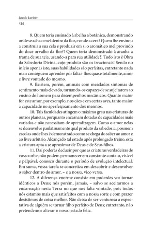 Jacob Lorber
436


       8. Quem teria ensinado à abelha a botânica, demonstrando
onde se acha o mel dentro da flor, e onde a cera? Quem lhe ensinou
a construir a sua cela e produzir em si o aromático mel provindo
do doce orvalho da flor?! Quem teria demonstrado à aranha a
trama de sua teia, usando-a para sua utilidade?! Tudo isto é Obra
da Sabedoria Divina, cujo produto são os irracionais! Sendo no
início apenas isto, suas habilidades são perfeitas, entretanto nada
mais conseguem aprender por faltar-lhes quase totalmente, amor
e livre vontade do mesmo.
       9. Existem, porém, animais com mesclados sintomas de
sentimento mais elevado, tornando-os capazes de se sujeitarem ao
ensino do homem para desempenhos mecânicos. Quanto maior
for este amor, por exemplo, nos cães e em certas aves, tanto maior
a capacidade no aperfeiçoamento dos mesmos.
       10. Tais faculdades atingem o máximo grau nas criaturas de
outros planetas, porquanto encarnam dotadas de capacidades mais
variadas e não necessitam de aprendizagem. Como o amor nelas
se desenvolve paulatinamente qual produto da sabedoria, possuem
escolas onde lhes é demonstrado como se chega do saber ao amor e
ao livre arbítrio. Alcançado tal estado após prolongado treino, está
a criatura apta a se aproximar de Deus e de Seus filhos.
       11. Daí poderás deduzir por que as criaturas verdadeiras de
vosso orbe, não podem permanecer em constante contato, visível
e palpável, conosco durante o período de evolução intelectual.
Em suma, vossa tarefa se concretiza em descobrir e desenvolver
o saber dentro do amor, – e a nossa, vice-versa.
       12. A diferença enorme consiste em poderdes vos tornar
idênticos a Deus; nós porém, jamais, – salvo se aceitarmos a
encarnação nesta Terra no que nos falta vontade, pois todos
nós estamos mais que satisfeitos com a nossa sorte e com prazer
desistimos de coisa melhor. Não deixa de ser venturosa a expec­
tativa de alguém se tornar filho perfeito de Deus; entretanto, não
pretendemos alterar o nosso estado feliz.
 