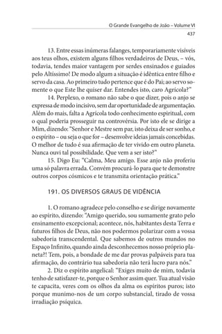 O Grande Evangelho de João – Volume VI
                                                                  437


       13. Entre essas inúmeras falanges, temporariamente visíveis
aos teus olhos, existem alguns filhos verdadeiros de Deus, – vós,
todavia, tendes maior vantagem por serdes ensinados e guiados
pelo Altíssimo! De modo algum a situação é idêntica entre filho e
servo da casa. Ao primeiro tudo pertence que é do Pai; ao servo so­
mente o que Este lhe quiser dar. Entendes isto, caro Agrícola?”
       14. Perplexo, o romano não sabe o que dizer, pois o anjo se
expressa de modo incisivo, sem dar oportunidade de argumentação.
Além do mais, falta a Agrícola todo conhecimento espiritual, com
o qual poderia prosseguir na controvérsia. Por isto ele se dirige a
Mim, dizendo: “Senhor e Mestre sem par, isto deixa de ser sonho, e
o espírito – ou seja o que for – desenvolve ideias jamais concebidas.
O melhor de tudo é sua afirmação de ter vivido em outro planeta.
Nunca ouvi tal possibilidade. Que vem a ser isto?”
       15. Digo Eu: “Calma, Meu amigo. Esse anjo não proferiu
uma só palavra errada. Convém procurá-lo para que te demonstre
outros corpos cósmicos e te transmita orientação prática.”

      191. Os DIVERsOs GRAus DE VIDÊNCIA

      1. O romano agradece pelo conselho e se dirige novamente
ao espírito, dizendo: “Amigo querido, sou sumamente grato pelo
ensinamento excepcional; acontece, nós, habitantes desta Terra e
futuros filhos de Deus, não nos podermos polarizar com a vossa
sabedoria transcendental. Que sabemos de outros mundos no
Espaço Infinito, quando ainda desconhecemos nosso próprio pla­
neta?! Tem, pois, a bondade de me dar provas palpáveis para tua
afirmação, do contrário tua sabedoria não terá lucro para nós.”
      2. Diz o espírito angelical: “Exiges muito de mim, todavia
tenho de satisfazer-te, porque o Senhor assim quer. Tua atual visão
te capacita, veres com os olhos da alma os espíritos puros; isto
porque munimo-nos de um corpo substancial, tirado de vossa
irradiação psíquica.
 