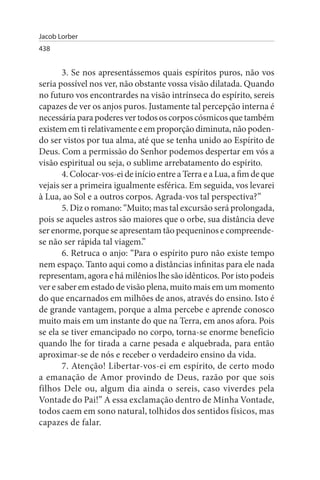 Jacob Lorber
438


       3. Se nos apresentássemos quais espíritos puros, não vos
seria possível nos ver, não obstante vossa visão dilatada. Quando
no futuro vos encontrardes na visão intrínseca do espírito, sereis
capazes de ver os anjos puros. Justamente tal percepção interna é
necessária para poderes ver todos os corpos cósmicos que também
existem em ti relativamente e em proporção diminuta, não poden­
do ser vistos por tua alma, até que se tenha unido ao Espírito de
Deus. Com a permissão do Senhor podemos despertar em vós a
visão espiritual ou seja, o sublime arrebatamento do espírito.
       4. Colocar-vos-ei de início entre a Terra e a Lua, a fim de que
vejais ser a primeira igualmente esférica. Em seguida, vos levarei
à Lua, ao Sol e a outros corpos. Agrada-vos tal perspectiva?”
       5. Diz o romano: “Muito; mas tal excursão será prolongada,
pois se aqueles astros são maiores que o orbe, sua distância deve
ser enorme, porque se apresentam tão pequeninos e compreende-
se não ser rápida tal viagem.”
       6. Retruca o anjo: “Para o espírito puro não existe tempo
nem espaço. Tanto aqui como a distâncias infinitas para ele nada
representam, agora e há milênios lhe são idênticos. Por isto podeis
ver e saber em estado de visão plena, muito mais em um momento
do que encarnados em milhões de anos, através do ensino. Isto é
de grande vantagem, porque a alma percebe e aprende conosco
muito mais em um instante do que na Terra, em anos afora. Pois
se ela se tiver emancipado no corpo, torna-se enorme benefício
quando lhe for tirada a carne pesada e alquebrada, para então
aproximar-se de nós e receber o verdadeiro ensino da vida.
       7. Atenção! Libertar-vos-ei em espírito, de certo modo
a emanação de Amor provindo de Deus, razão por que sois
filhos Dele ou, algum dia ainda o sereis, caso viverdes pela
Vontade do Pai!” A essa exclamação dentro de Minha Vontade,
todos caem em sono natural, tolhidos dos sentidos físicos, mas
capazes de falar.
 