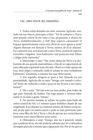 O Grande Evangelho de João – Volume VI
                                                                 439


      192. uMA VIsITA AO uNIVERsO


       1. Todos estão deitados no solo; somente Agrícola, sen­
tado em um banco, principia a falar: “Eis lá embaixo a Terra,
uma grande esfera; lá em cima a Lua, pequenina, e abaixo da
Terra, indubitavelmente, o Sol! Que aspecto extasiante! O
Espaço aparentemente vazio está cheio de seres iguais a mim!
Alguns flutuam em direção à Terra; outros, de lá se afastam.
Eis o planeta Lua, mui parecido com a Terra, porém de aspecto
tristonho e lúgubre. Seus habitantes não parecem mui felizes
a julgar pela expressão.”
       2. Interrompe o anjo: “São certas almas da Terra a se des­
fazerem de seu grande materialismo, a fim de se capacitarem de
uma educação espiritual mais elevada. Observa o lado oposto da
Lua, mais alegre e animado, onde se acham os seus verdadeiros
habitantes.” Extasiado, o romano faz suas observações.
       3. Em seguida, dirigem-se para o Sol. Quando na sua
proximidade, Agrícola diz ao anjo: “Amigo, este mundo é colos­
sal! Sinto-me reduzido a nada e peço-te me levares a um outro,
menor!”
       4. Diz o anjo: “Tal não está em meu poder, pois tenho de
agir pela Vontade do Senhor. Tão logo pisares o terreno solar,
sentir-te-ás mais a gosto. Vamos.”
       5. No mesmo instante se acham no ponto mais lindo da
esfera central do Sol, e o romano quase desfalece diante de sua
magnitude. E ao deparar as criaturas solares, de beleza excepcio­
nal, já não quer ver outros astros e pede ao anjo permissão para
levar uma filha do Sol à Terra, a fim de provar aos conterrâneos
existirem seres maravilhosos nesse astro.
       6. Obtempera o anjo: “Amigo, não me é possível. Ainda
que a pudesse levar, ela não poderia subsistir por ser a atmosfera
terráquea para ela o mesmo que a água para vós. Por aí vês que os
 
