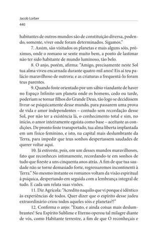 Jacob Lorber
440


habitantes de outros mundos são de constituição diversa, poden­
do, somente, viver onde foram determinados. Sigamos.”
       7. Assim, são visitados os planetas e mais alguns sóis, pró­
ximos, onde o romano se sente muito bem, a ponto de lastimar
não ter sido habitante de mundo luminoso, tão belo.
       8. O anjo, porém, afirma: “Amigo, precisamente neste Sol
tua alma viveu encarnada durante quatro mil anos! Eis aí teu pa­
lácio maravilhoso de outrora; e as criaturas a frequentá-lo foram
teus parentes.
       9. Quando foste orientado por um sábio viandante de haver
no Espaço Infinito um planeta onde os homens, cedo ou tarde,
poderiam se tornar filhos do Grande Deus, tão logo se decidissem
livrar-se psiquicamente desse mundo, para passarem uma prova
de vida e amor independentes – contudo sem recordação desse
Sol, por não ter a existência lá, o conhecimento total e sim, no
início, o amor inteiramente egoísta como base – aceitaste as con­
dições. De pronto foste transportado, tua alma liberta implantada
em um físico feminino, e isto, na capital mais deslumbrante da
Terra, para impedir que teus sonhos despertassem saudades de
querer voltar aqui.
       10. Já estiveste, pois, em um desses mundos maravilhosos,
fato que reconheces intimamente, recordando-te em sonhos de
tudo que fizeste a uns cinquenta anos atrás. A fim de que tua sau­
dade não se torne demasiado forte, regressaremos incontinenti à
Terra.” No mesmo instante os romanos voltam da visão espiritual
à psíquica, despertando em seguida com a lembrança integral de
tudo. E cada um relata suas visões.
       11. Diz Agrícola: “Acredito naquilo que vi porque é idêntico
às experiências de todos. Quer dizer que o espírito desse judeu
extraordinário criou todos aqueles sóis e planetas?!”
       12. Confirma o anjo: “Exato, e ainda coisas mais deslum­
brantes! Seu Espírito Sublime e Eterno operou tal milagre diante
de vós, como Habitante terrestre, a fim de que O reconheçais e
 
