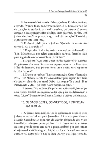 O Grande Evangelho de João – Volume VI
                                                                  45


       8. Enquanto Martha assim fala aos judeus, Eu Me aproximo,
dizendo: “Minha filha, não é preciso fazê-lo de boca quem o faz
de coração. A saudação oral é dispensável, porquanto só vejo o
coração e seus pensamentos ocultos. Tuas palavras, porém, têm
justo valor para Mim porque surgiram do teu coração!” Com isto,
Martha se sente toda feliz.
       9. Então viro-Me para os judeus: “Quereis realmente vos
tornar Meus discípulos?”
       10. Respondem todos, inclusive os moradores de Jerusalém:
“Sim, Mestre; caso nos aches com mérito para tal, faremos tudo
para seguir-Te em todos os Teus Caminhos!”
       11. Digo Eu: “Agis bem, deste modo! Acrescento, todavia:
Os pássaros têm seus ninhos e as raposas seus covis; Eu, como
Filho do homem, não possuo nem uma pedra para repousar
Minha Cabeça!”
       12. Dizem os judeus: “Em compensação, Céus e Terra são
Posse Tua! Materialmente temos o bastante para suprir-Te e Teus
discípulos, além de dez anos! Deixa-nos seguir-Te e ouvir Tuas
Palavras de Vida, – e o resto ficará por nossa conta!”
       13. Aduzo: “Muito bem; ide para casa após a refeição e orga­
nizai vossos trastes! Em seguida, voltai aqui para Eu determinar o
vosso futuro!” Sentamo-nos à mesa, fizemos a prece e desjejuamos.

      16. Os sACERDOTEs, CONVERTIDOs, RENuNCIAM
          AO TEMPLO

      1. Quando terminamos, todos agradecem de novo e os
judeus se encaminham para Jerusalém. Lá os companheiros e
o Sumo Sacerdote se admiram da viagem projetada dos vinte
templários, já idosos; como porém, iriam compensar sua ausên­
cia com grande soma em ouro e prata, acabam por concordar
desejando-lhes feliz viagem. Rápidos, eles se despedem e mer­
gulham na metrópole, a fim de despistarem a direção tomada.
 