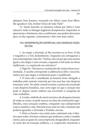 O Grande Evangelho de João – Volume VI
                                                                  441


apliqueis Seus Ensinos, tornando-vos felizes como Seus filhos.
Ide agradecer-Lhe, Senhor Único de toda Vida!”
      13. Assim fazendo, os romanos voltam por Mim à visão
natural e todas as falanges angelicais desaparecem. Inquiridos se
apreciaram o fenômeno, eles o confirmam, mas pedem descansar
para, no dia seguinte, comentarem o fato com mais calma.

      193. INTERPRETAÇÃO EsPIRITuAL DAs DIVERsAs FAsEs
           DO DIA

       1. Ao surgir a alvorada, já Me encontro ao ar livre. O dia
é magnífico e o Sol, deslumbrante. Enquanto nos entregamos a
essa contemplação, João diz: “Senhor, não sei por que uma aurora
igual a esta alegra o meu coração, enquanto o Sol nado me deixa
indiferente, e o crepúsculo me entristece.”
       2. Digo Eu: “Isto prova o sentimento da criatura bem enca­
minhada. A manhã corresponde à adolescência feliz e inocente,
motivo por que alegra o sentimento puro e equilibrado.
       3. O meio-dia é semelhante ao homem forte; obrigado a
trabalhar pelo sustento material; por isto essa fase não desperta
sensações sutis. Na idade varonil termina a poesia da juventude
e não desperta brandura, mas certo rigor no que o coração não
pode se alegrar, muito embora seja necessário à conquista da
vida verdadeira.
       4. A noite, símbolo da morte terrena e do desaparecimento
de todas as coisas, só pode exercer na alma de sentimentos equi­
librados, uma sensação sombria, conquanto seja indispensável
como a manhã e o dia. Não houvesse noite da vida, o homem não
poderia aguardar a Alvorada e Verdade, eternas.
       5. Nisto se baseia o teu sentir justo, entretanto não é idên­
tico para todos. Existem criaturas que preferem a noite à manhã;
outras, para as quais ela causa impressão desagradável, enquanto
ao meio-dia tal sensação melhora, e o crepúsculo, mormente a
 