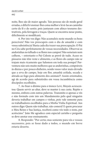 Jacob Lorber
442


noite, lhes são de maior agrado. Tais pessoas são de modo geral
erradas, e difícil é ensinar-lhes coisa melhor e levá-las ao caminho
certo da fé e do sentir; pois juntaram com afinco tesouros des­
trutíveis, pela ferrugem e traças. Quem se encontra nesse ponto,
dificilmente se modificará.
       6. Por isto vos digo: Não acumuleis neste mundo os bens
perecíveis! Não vos preocupeis com o dia de amanhã e com
vossa subsistência! Basta cada dia trazer sua preocupação. O Pai
no Céu sabe perfeitamente de vossas necessidades. Observai as
andorinhas no telhado e as flores nos campos! Não semeiam nem
colhem, – entretanto o Pai Celeste as provê de tudo. Acaso os
pássaros não têm veste e alimento, e as flores do campo não se
trajam mais ricamente que Salomon em toda sua pompa? Por-
ventura não sois muito melhores que as andorinhas, compráveis
às dúzias e por pouco dinheiro, sendo vosso valor mais elevado
que a erva do campo, hoje em flor, amanhã ceifada, secada e
atirada ao fogo para alimento dos animais?! Assim orientados,
agi de acordo para subsistirdes em vossa incumbência como
discípulos escolhidos.
       7. Ao fixar o dízimo para o tronco Levi, Moysés acrescen­
tou: Quem servir ao altar, deve se manter à sua custa. Repito o
mesmo, embora com outras palavras. Transmito-o apenas a vós
e não formulo com isto um Mandamento pelo qual ninguém
deveria trabalhar em campos e vinhas, pois vale somente para
os trabalhadores escolhidos para a Minha Vinha Espiritual. Aos
outros digo: Quem não trabalhar, não comerá! E quem procurar
o Meu Reino e Sua Justiça, receberá como vós todo o resto, por
acréscimo.” João Me agradece com especial carinho e pergunta
se deve anotar esse ensinamento.
       8. Respondo: “Por certo; mas somente para vós e vossos
sucessores; pois se fosse dado a todos, o mundo em breve
estaria deserto.
 