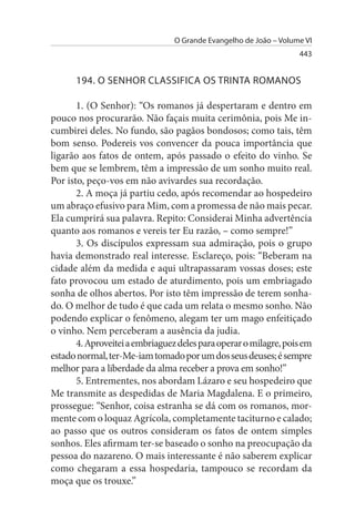 O Grande Evangelho de João – Volume VI
                                                                   443


      194. O sENHOR CLAssIFICA Os TRINTA ROMANOs

       1. (O Senhor): “Os romanos já despertaram e dentro em
pouco nos procurarão. Não façais muita cerimônia, pois Me in­
cumbirei deles. No fundo, são pagãos bondosos; como tais, têm
bom senso. Podereis vos convencer da pouca importância que
ligarão aos fatos de ontem, após passado o efeito do vinho. Se
bem que se lembrem, têm a impressão de um sonho muito real.
Por isto, peço-vos em não avivardes sua recordação.
       2. A moça já partiu cedo, após recomendar ao hospedeiro
um abraço efusivo para Mim, com a promessa de não mais pecar.
Ela cumprirá sua palavra. Repito: Considerai Minha advertência
quanto aos romanos e vereis ter Eu razão, – como sempre!”
       3. Os discípulos expressam sua admiração, pois o grupo
havia demonstrado real interesse. Esclareço, pois: “Beberam na
cidade além da medida e aqui ultrapassaram vossas doses; este
fato provocou um estado de aturdimento, pois um embriagado
sonha de olhos abertos. Por isto têm impressão de terem sonha­
do. O melhor de tudo é que cada um relata o mesmo sonho. Não
podendo explicar o fenômeno, alegam ter um mago enfeitiçado
o vinho. Nem perceberam a ausência da judia.
       4. Aproveitei a embriaguez deles para operar o milagre, pois em
estado normal, ter-Me-iam tomado por um dos seus deuses; é sempre
melhor para a liberdade da alma receber a prova em sonho!”
       5. Entrementes, nos abordam Lázaro e seu hospedeiro que
Me transmite as despedidas de Maria Magdalena. E o primeiro,
prossegue: “Senhor, coisa estranha se dá com os romanos, mor­
mente com o loquaz Agrícola, completamente taciturno e calado;
ao passo que os outros consideram os fatos de ontem simples
sonhos. Eles afirmam ter-se baseado o sonho na preocupação da
pessoa do nazareno. O mais interessante é não saberem explicar
como chegaram a essa hospedaria, tampouco se recordam da
moça que os trouxe.”
 