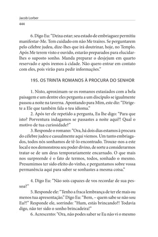 Jacob Lorber
444


      6. Digo Eu: “Deixa estar; seu estado de embriaguez permitiu
manifestar-Me. Tem cuidado em não Me traíres. Se perguntarem
pelo célebre judeu, dize-lhes que irá doutrinar, hoje, no Templo.
Após Me terem visto e ouvido, estarão preparados para elucidar­
lhes o suposto sonho. Manda preparar o desjejum em quarto
reservado e após iremos à cidade. Não quero entrar em contato
com eles, pois virão para pedir informações.”

        195. Os TRINTA ROMANOs À PROCuRA DO sENHOR

       1. Nisto, aproximam-se os romanos extasiados com a bela
paisagem e um dentre eles pergunta a um discípulo se igualmente
passou a noite na taverna. Apontando para Mim, este diz: “Dirige­
te a Ele que também fala o teu idioma.”
       2. Após ter ele repetido a pergunta, Eu lhe digo: “Para que
isto? Porventura indagamos se passastes a noite aqui?! Qual o
motivo de tua curiosidade?”
       3. Responde o romano: “Ora, há dois dias estamos à procura
do célebre judeu e casualmente aqui viemos. Um tanto embriaga­
dos, todos nós sonhamos de tê-lo encontrado. Trouxe-nos a este
local e nos demonstrou seu poder divino, de sorte a considerarmos
tratar-se de um deus temporariamente encarnado. O que mais
nos surpreende é o fato de termos, todos, sonhado o mesmo.
Presumimos ter sido efeito do vinho, e perguntamos sobre vossa
permanência aqui para saber se sonhastes a mesma coisa.”

        4. Digo Eu: “Não sois capazes de vos recordar de sua pes­
soa?”
       5. Responde ele: “Tenho a fraca lembrança de ter ele mais ou
menos tua apresentação.” Digo Eu: “Bem, – quem sabe se não sou
Eu?!” Responde ele, sorrindo: “Hum, estás brincando?! Todavia
digo, não ter sido o sonho brincadeira!”
       6. Acrescento: “Ora, não podes saber se Eu não vi o mesmo
 