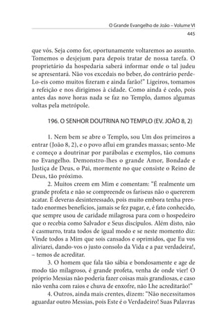 O Grande Evangelho de João – Volume VI
                                                                 445


que vós. Seja como for, oportunamente voltaremos ao assunto.
Tomemos o desjejum para depois tratar de nossa tarefa. O
proprietário da hospedaria saberá informar onde o tal judeu
se apresentará. Não vos excedais no beber, do contrário perde­
Lo-eis como muitos fizeram e ainda farão!” Ligeiros, tomamos
a refeição e nos dirigimos à cidade. Como ainda é cedo, pois
antes das nove horas nada se faz no Templo, damos algumas
voltas pela metrópole.

      196. O sENHOR DOuTRINA NO TEMPLO (EV. JOÃO 8, 2)

       1. Nem bem se abre o Templo, sou Um dos primeiros a
entrar (João 8, 2), e o povo aflui em grandes massas; sento-Me
e começo a doutrinar por parábolas e exemplos, tão comuns
no Evangelho. Demonstro-lhes o grande Amor, Bondade e
Justiça de Deus, o Pai, mormente no que consiste o Reino de
Deus, tão próximo.
       2. Muitos creem em Mim e comentam: “É realmente um
grande profeta e não se compreende os fariseus não o quererem
acatar. É deveras desinteressado, pois muito embora tenha pres­
tado enormes benefícios, jamais se fez pagar, e, é fato conhecido,
que sempre usou de caridade milagrosa para com o hospedeiro
que o recebia como Salvador e Seus discípulos. Além disto, não
é casmurro, trata todos de igual modo e se neste momento diz:
Vinde todos a Mim que sois cansados e oprimidos, que Eu vos
aliviarei, dando-vos o justo consolo da Vida e a paz verdadeira!,
– temos de acreditar.
       3. O homem que fala tão sábia e bondosamente e age de
modo tão milagroso, é grande profeta, venha de onde vier! O
próprio Messias não poderia fazer coisas mais grandiosas, e caso
não venha com raios e chuva de enxofre, não Lhe acreditarão!”
       4. Outros, ainda mais crentes, dizem: “Não necessitamos
aguardar outro Messias, pois Este é o Verdadeiro! Suas Palavras
 