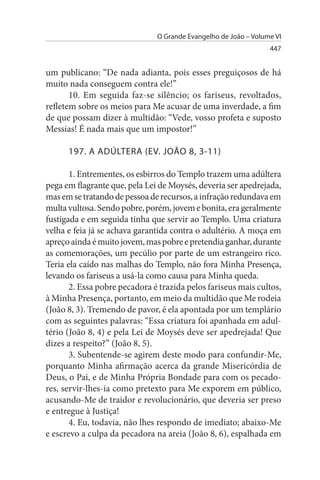 O Grande Evangelho de João – Volume VI
                                                                 447


um publicano: “De nada adianta, pois esses preguiçosos de há
muito nada conseguem contra ele!”
       10. Em seguida faz-se silêncio; os fariseus, revoltados,
refletem sobre os meios para Me acusar de uma inverdade, a fim
de que possam dizer à multidão: “Vede, vosso profeta e suposto
Messias! É nada mais que um impostor!”

      197. A ADÚLTERA (EV. JOÃO 8, 3-11)

       1. Entrementes, os esbirros do Templo trazem uma adúltera
pega em flagrante que, pela Lei de Moysés, deveria ser apedrejada,
mas em se tratando de pessoa de recursos, a infração redundava em
multa vultosa. Sendo pobre, porém, jovem e bonita, era geralmente
fustigada e em seguida tinha que servir ao Templo. Uma criatura
velha e feia já se achava garantida contra o adultério. A moça em
apreço ainda é muito jovem, mas pobre e pretendia ganhar, durante
as comemorações, um pecúlio por parte de um estrangeiro rico.
Teria ela caído nas malhas do Templo, não fora Minha Presença,
levando os fariseus a usá-la como causa para Minha queda.
       2. Essa pobre pecadora é trazida pelos fariseus mais cultos,
à Minha Presença, portanto, em meio da multidão que Me rodeia
(João 8, 3). Tremendo de pavor, é ela apontada por um templário
com as seguintes palavras: “Essa criatura foi apanhada em adul­
tério (João 8, 4) e pela Lei de Moysés deve ser apedrejada! Que
dizes a respeito?” (João 8, 5).
       3. Subentende-se agirem deste modo para confundir-Me,
porquanto Minha afirmação acerca da grande Misericórdia de
Deus, o Pai, e de Minha Própria Bondade para com os pecado­
res, servir-lhes-ia como pretexto para Me exporem em público,
acusando-Me de traidor e revolucionário, que deveria ser preso
e entregue à Justiça!
       4. Eu, todavia, não lhes respondo de imediato; abaixo-Me
e escrevo a culpa da pecadora na areia (João 8, 6), espalhada em
 