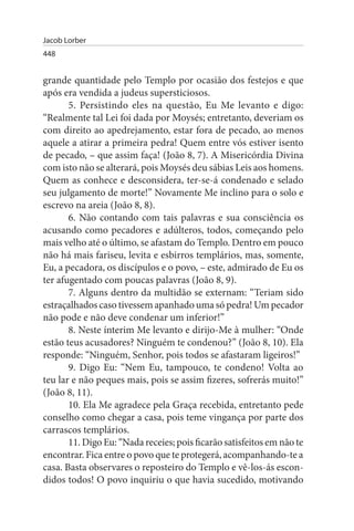 Jacob Lorber
448


grande quantidade pelo Templo por ocasião dos festejos e que
após era vendida a judeus supersticiosos.
       5. Persistindo eles na questão, Eu Me levanto e digo:
“Realmente tal Lei foi dada por Moysés; entretanto, deveriam os
com direito ao apedrejamento, estar fora de pecado, ao menos
aquele a atirar a primeira pedra! Quem entre vós estiver isento
de pecado, – que assim faça! (João 8, 7). A Misericórdia Divina
com isto não se alterará, pois Moysés deu sábias Leis aos homens.
Quem as conhece e desconsidera, ter-se-á condenado e selado
seu julgamento de morte!” Novamente Me inclino para o solo e
escrevo na areia (João 8, 8).
       6. Não contando com tais palavras e sua consciência os
acusando como pecadores e adúlteros, todos, começando pelo
mais velho até o último, se afastam do Templo. Dentro em pouco
não há mais fariseu, levita e esbirros templários, mas, somente,
Eu, a pecadora, os discípulos e o povo, – este, admirado de Eu os
ter afugentado com poucas palavras (João 8, 9).
       7. Alguns dentro da multidão se externam: “Teriam sido
estraçalhados caso tivessem apanhado uma só pedra! Um pecador
não pode e não deve condenar um inferior!”
       8. Neste ínterim Me levanto e dirijo-Me à mulher: “Onde
estão teus acusadores? Ninguém te condenou?” (João 8, 10). Ela
responde: “Ninguém, Senhor, pois todos se afastaram ligeiros!”
       9. Digo Eu: “Nem Eu, tampouco, te condeno! Volta ao
teu lar e não peques mais, pois se assim fizeres, sofrerás muito!”
(João 8, 11).
       10. Ela Me agradece pela Graça recebida, entretanto pede
conselho como chegar a casa, pois teme vingança por parte dos
carrascos templários.
       11. Digo Eu: “Nada receies; pois ficarão satisfeitos em não te
encontrar. Fica entre o povo que te protegerá, acompanhando-te a
casa. Basta observares o reposteiro do Templo e vê-los-ás escon­
didos todos! O povo inquiriu o que havia sucedido, motivando
 