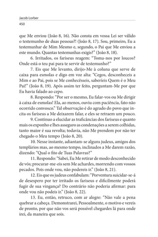 Jacob Lorber
450


que Me enviou (João 8, 16). Não consta em vossa Lei ser válido
o testemunho de duas pessoas?! (João 8, 17). Sou, primeiro, Eu a
testemunhar de Mim Mesmo e, segundo, o Pai que Me enviou a
este mundo. Quantas testemunhas exigis?” (João 8, 18).
       6. Irritados, os fariseus reagem: “Toma-nos por loucos?
Onde está o teu pai para te servir de testemunho?”
       7. Eis que Me levanto, dirijo-Me à coluna que serve de
caixa para esmolas e digo em voz alta: “Cegos, desconheceis a
Mim e ao Pai, pois se Me conhecêsseis, saberíeis Quem é o Meu
Pai!” (João 8, 19). Após assim ter feito, perguntam-Me por que
Eu havia falado ao cepo.
       8. Respondo: “Por ser o mesmo, Eu falar-vos ou Me dirigir
à caixa de esmolas! Ela, ao menos, ouviu com paciência, fato não
ocorrido convosco.” Tal observação é do agrado do povo que in­
cita os fariseus a Me deixarem falar, e eles se retraem um pouco.
       9. Continuo a elucidar as traficâncias dos fariseus e quanto
mais os exponho e lhes asseguro as condenações a serem colhidas,
tanto maior é sua revolta; todavia, não Me prendem por não ter
chegado o Meu tempo (João 8, 20).
       10. Nesse instante, adiantam-se alguns judeus, amigos dos
templários mas, ao mesmo tempo, inclinados a Me darem razão,
dizendo: “Qual o fito de Tuas Palavras?”
       11. Respondo: “Sabei, Eu Me retirar de modo desconhecido
de vós; procurar-me-eis sem Me achardes, morrendo com vossos
pecados. Pois onde vou, não podereis ir.” (João 8, 21).
       12. Eis que os judeus confabulam: “Porventura suicidar-se-á
de desespero por ter irritado os fariseus e dificilmente poderá
fugir de sua vingança? Do contrário não poderia afirmar: para
onde vou não podeis ir.” (João 8, 22).
       13. Eu, então, retruco, com ar alegre: “Não vale a pena
quebrar a cabeça. Demonstrarei, Pessoalmente, o motivo e vereis
de pronto, por que não vos será possível chegardes lá para onde
irei, da maneira que sois.
 