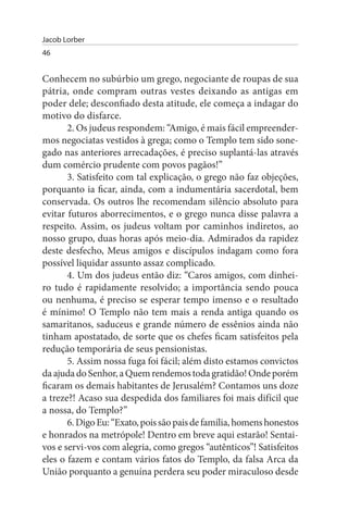 Jacob Lorber
46


Conhecem no subúrbio um grego, negociante de roupas de sua
pátria, onde compram outras vestes deixando as antigas em
poder dele; desconfiado desta atitude, ele começa a indagar do
motivo do disfarce.
       2. Os judeus respondem: “Amigo, é mais fácil empreender­
mos negociatas vestidos à grega; como o Templo tem sido sone­
gado nas anteriores arrecadações, é preciso suplantá-las através
dum comércio prudente com povos pagãos!”
       3. Satisfeito com tal explicação, o grego não faz objeções,
porquanto ia ficar, ainda, com a indumentária sacerdotal, bem
conservada. Os outros lhe recomendam silêncio absoluto para
evitar futuros aborrecimentos, e o grego nunca disse palavra a
respeito. Assim, os judeus voltam por caminhos indiretos, ao
nosso grupo, duas horas após meio-dia. Admirados da rapidez
deste desfecho, Meus amigos e discípulos indagam como fora
possível liquidar assunto assaz complicado.
       4. Um dos judeus então diz: “Caros amigos, com dinhei­
ro tudo é rapidamente resolvido; a importância sendo pouca
ou nenhuma, é preciso se esperar tempo imenso e o resultado
é mínimo! O Templo não tem mais a renda antiga quando os
samaritanos, saduceus e grande número de essênios ainda não
tinham apostatado, de sorte que os chefes ficam satisfeitos pela
redução temporária de seus pensionistas.
       5. Assim nossa fuga foi fácil; além disto estamos convictos
da ajuda do Senhor, a Quem rendemos toda gratidão! Onde porém
ficaram os demais habitantes de Jerusalém? Contamos uns doze
a treze?! Acaso sua despedida dos familiares foi mais difícil que
a nossa, do Templo?”
       6. Digo Eu: “Exato, pois são pais de família, homens honestos
e honrados na metrópole! Dentro em breve aqui estarão! Sentai­
vos e servi-vos com alegria, como gregos “autênticos”! Satisfeitos
eles o fazem e contam vários fatos do Templo, da falsa Arca da
União porquanto a genuína perdera seu poder miraculoso desde
 