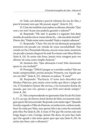 O Grande Evangelho de João – Volume VI
                                                                  451


       14. Vede, sois debaixo e para lá voltareis; Eu sou do Alto, e
para lá tornarei sem que Me possais seguir.” (João 8, 23).
       15. Com isto também esses judeus se alteram, dizendo: “Que
vem a ser isto? Acaso nos poderás garantir o inferno?”
       16. Respondo: “Oh, não! A questão é a seguinte: Sois deste
mundo, de acordo com as vossas almas; Eu, – não sou deste mundo!”
Dizem eles: “Onde existe outro mundo? Nada a respeito sabemos.”
       17. Respondo: “Claro. Por isto fiz tal afirmação porquanto
morrereis em pecado em virtude de vossa incredulidade. Não
crendo ser Eu o Prometido Messias, ora em vosso meio, morrereis
em pecado e jamais chegareis lá onde Eu estarei com Meus Eleitos
(João 8, 24). Se assim não fosse, jamais teria coragem para vos
afirmar tal coisa como simples homem.”
       18. Insistem eles: “Que afirmação é esta? Fala claramente
quem és, em verdade?”
       19. Prossigo: “Difícil é pregar-se a ouvidos surdos! Não me
tendo compreendido, prestai atenção. Primeiro, sou Aquele que
ora vos fala!” (João 8, 25). Aduzem os judeus: “E mais?”
       20. Respondo: “Paciência. O resto ireis descobrir em
Minhas Palavras, pois muita coisa tenho que dizer e julgar de
vós. É Verdadeiro Quem Me enviou, e Eu transmito diante do
mundo, que sois vós, apenas o que Dele ouvi desde sempre.”
(João 8, 26).
       21. Não compreendendo os ignorantes falar Eu do Pai (João
8, 27), ou seja, do Eterno Amor dentro de Mim, novamente inda­
gam quem Me teria enviado. Respondo com muito rigor: “Quando
tiverdes erguido o Filho do Homem, reconhecereis, embora tarde,
fazer Eu nada por Mim, mas apenas falo e ajo como fui ensinado
pelo Meu Pai (João 8, 28). E mais: O Pai que Me enviou não está
longe daqui e sim, Comigo. Jamais Me deixa só; pois faço tudo
que Lhe agrade e não temo quem quer que seja (João 8, 29). Se
assim não fosse, não o afirmaria.”
 