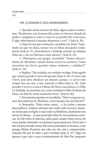 Jacob Lorber
452


       199. O sENHOR E sEus ADVERsÁRIOs

       1. Quando assim termino de falar, alguns judeus comen­
tam: “Realmente, esse homem fala como se estivesse dotado de
poder, e ninguém se atreve a tocá-lo ou proibir-lhe o discurso.
É algo sobrenatural e estamos dispostos a crer!” ( João 8, 30).
       2. Digo Eu aos que começam a acreditar em Mim: “Insis­
tindo no que vos disse, tornar-vos-eis Meus discípulos verda­
deiros (João 8, 31). Descobrireis a Verdade contida em Minhas
Palavras, e ela vos libertará como afirmei.” (João 8, 32).
       3. Obtempera um grupo, incrédulo: “Somos descen­
dentes de Abraham e jamais fomos servos ou escravos. Como
tornarmo-nos livres quando somos senhores e cidadãos?”
(João 8, 33).
       4. Replico: “Em verdade, em verdade vos digo: Todo aquele
que comete pecado é servo do pecado (João 8, 34). O servo não
é livre, pois deve obedecer aos desejos carnais; e o servo nem
sempre fica em casa, e sim, somente o Filho (João 8, 35). Todo
pecador é servo, e a casa é o Reino de Deus e sua Justiça, e o Filho
é a Verdade. Se, portanto, Eu, como verdadeiro Filho do Reino de
Deus, vos liberto, sereis realmente livres.” (João 8, 36).
       5. Novamente repetem os incrédulos: “Não te esqueças ser­
mos descendentes de Abraham, como insistes em nos libertar?”
       6. Respondo: “Disto estou ciente, – e Eu tenho a mesma
descendência. Embora afirmeis não terdes sido escravos, foram-
no vossos pais no Egito e mais tarde na Babilônia; atualmente sois
servos de Roma, – já que pretendeis falar de circunstâncias exter­
nas. Eu Me refiro às internas, pelas quais sempre fostes servos de
vossa paixão, deixando-vos dominar quais possessos. Prova isto o
fato em procurardes matar-Me como pretendem os fariseus, e isto
porque Minha Doutrina não cabe em vós, não a compreendeis,
odiando-Me por Eu falar a pura Verdade (João 8, 37). Digo-vos
apenas o que vejo e ouço constantemente de Meu Pai, enquanto
 