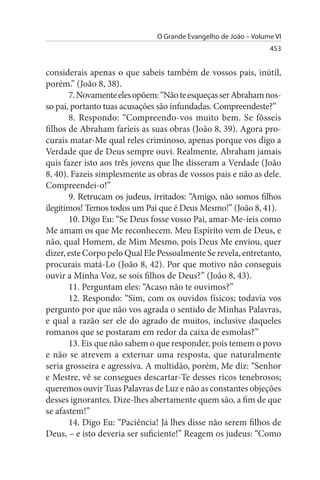 O Grande Evangelho de João – Volume VI
                                                                 453


considerais apenas o que sabeis também de vossos pais, inútil,
porém.” (João 8, 38).
       7. Novamente eles opõem: “Não te esqueças ser Abraham nos­
so pai, portanto tuas acusações são infundadas. Compreendeste?”
       8. Respondo: “Compreendo-vos muito bem. Se fôsseis
filhos de Abraham faríeis as suas obras (João 8, 39). Agora pro­
curais matar-Me qual reles criminoso, apenas porque vos digo a
Verdade que de Deus sempre ouvi. Realmente, Abraham jamais
quis fazer isto aos três jovens que lhe disseram a Verdade (João
8, 40). Fazeis simplesmente as obras de vossos pais e não as dele.
Compreendei-o!”
       9. Retrucam os judeus, irritados: “Amigo, não somos filhos
ilegítimos! Temos todos um Pai que é Deus Mesmo!” (João 8, 41).
       10. Digo Eu: “Se Deus fosse vosso Pai, amar-Me-íeis como
Me amam os que Me reconhecem. Meu Espírito vem de Deus, e
não, qual Homem, de Mim Mesmo, pois Deus Me enviou, quer
dizer, este Corpo pelo Qual Ele Pessoalmente Se revela, entretanto,
procurais matá-Lo (João 8, 42). Por que motivo não conseguis
ouvir a Minha Voz, se sois filhos de Deus?” (João 8, 43).
       11. Perguntam eles: “Acaso não te ouvimos?”
       12. Respondo: “Sim, com os ouvidos físicos; todavia vos
pergunto por que não vos agrada o sentido de Minhas Palavras,
e qual a razão ser ele do agrado de muitos, inclusive daqueles
romanos que se postaram em redor da caixa de esmolas?”
       13. Eis que não sabem o que responder, pois temem o povo
e não se atrevem a externar uma resposta, que naturalmente
seria grosseira e agressiva. A multidão, porém, Me diz: “Senhor
e Mestre, vê se consegues descartar-Te desses ricos tenebrosos;
queremos ouvir Tuas Palavras de Luz e não as constantes objeções
desses ignorantes. Dize-lhes abertamente quem são, a fim de que
se afastem!”
       14. Digo Eu: “Paciência! Já lhes disse não serem filhos de
Deus, – e isto deveria ser suficiente!” Reagem os judeus: “Como
 