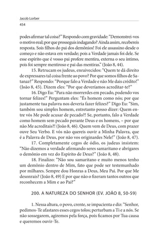 Jacob Lorber
454


podes afirmar tal coisa?” Respondo com gravidade: “Demonstrei-vos
o motivo real; por que prosseguis indagando? Ainda assim, recebereis
resposta. Sois filhos do pai dos demônios! Foi ele assassino desde o
começo e não estava em verdade; pois a Verdade jamais foi dele. Se
esse espírito que é vosso pai profere mentira, externa o seu íntimo,
pois foi sempre mentiroso e pai das mentiras.” (João 8, 44).
       15. Retrucam os judeus, enraivecidos: “Quem te dá direito
de expressares tal coisa frente ao povo? Por que somos filhos de Sa­
tanaz?” Respondo: “Porque falo a Verdade e não Me dais crédito!”
(João 8, 45). Dizem eles: “Por que deveríamos acreditar-te?”
       16. Digo Eu: “Para não morrerdes em pecado, podendo vos
tornar felizes!” Perguntam eles: “És homem como nós; por que
justamente tua palavra nos deveria fazer felizes?” Digo Eu: “Sim,
também sou simples homem, entretanto posso dizer: Quem en­
tre vós Me pode acusar de pecado?! Se, portanto, falo a Verdade
como homem sem pecado perante Deus e os homens, – por que
não Me acreditais?! (João 8, 46). Quem vem de Deus, com prazer
ouve Seu Verbo. E vós não quereis ouvir a Minha Palavra, que
é a Palavra de Deus, por não vos originardes Nele!” (João 8, 47).
       17. Completamente cegos de ódio, os judeus insistem:
“Não dizemos a verdade afirmando seres samaritano e abrigares
o demônio em vez do Espírito de Deus?” (João 8, 48).
       18. Finalizo: “Não sou samaritano e muito menos tenho
um demônio dentro de Mim, fato que pode ser testemunhado
por milhares. Sempre dou Honras a Deus, Meu Pai. Por que Me
desonrais? (João 8, 49) E por que não o fizeram tantos outros que
reconhecem a Mim e ao Pai?”

       200. A NATuREZA DO sENHOR (EV. JOÃO 8, 50-59)

      1. Nessa altura, o povo, crente, se impacienta e diz: “Senhor,
pedimos-Te afastares esses cegos tolos; perturbam a Ti e a nós. Se
não sossegarem, agiremos pela força, pois ficamos por Tua causa
e queremos ouvir-Te.
 