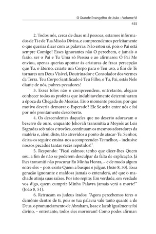 O Grande Evangelho de João – Volume VI
                                                                 455


       2. Todos nós, cerca de duas mil pessoas, estamos informa­
dos de Ti e de Tua Missão Divina, e compreendemos perfeitamente
o que querias dizer com as palavras: Não estou só, pois o Pai está
sempre Comigo! Esses ignorantes não O percebem, e jamais o
farão, ser o Pai e Tu Uma só Pessoa e ao afirmares: O Pai Me
enviou, apenas querias apontar às criaturas de fraca percepção
que Tu, o Eterno, criaste um Corpo para o Teu uso, a fim de Te
tornares um Deus Visível, Doutrinador e Consolador dos vermes
da Terra. Teu Corpo Santificado é Teu Filho, e Tu, Pai, estás Nele
diante de nós, pobres pecadores!
       3. Esses tolos não o compreendem, entretanto, alegam
conhecer todos os profetas que indubitavelmente determinaram
a época da Chegada do Messias. Eis o momento preciso; por que
motivo deveria demorar o Esperado? Ele Se acha entre nós e foi
por nós prontamente descoberto.
       4. Os descendentes daqueles que no deserto adoravam o
bezerro de ouro, enquanto Jehovah transmitia a Moysés as Leis
Sagradas sob raios e trovões, continuam os mesmos adoradores da
matéria e, além disto, tão atrevidos a ponto de atacar-Te. Senhor,
deixa-os seguir e ensina-nos a compreender-Te melhor, – inclusive
nossos pecados tantas vezes repetidos!”
       5. Respondo: “Ficai calmos; tenho que dizer-lhes Quem
sou, a fim de não se poderem desculpar da falta de explicação. Já
lhes transmiti não procurar Eu Minha Honra, – e de modo algum
entre eles – pois existe Quem a busque e julgue. (João 8, 50). Essa
geração ignorante e maldosa jamais o entenderá, até que o ma­
chado atinja suas raízes. Por isto repito: Em verdade, em verdade
vos digo, quem cumprir Minha Palavra jamais verá a morte!”
(João 8, 51).
       6. Retrucam os judeus irados: “Agora percebemos teres o
demônio dentro de ti, pois se tua palavra vale tanto quanto a de
Deus, o pronunciamento de Abraham, Isaac e Jacob igualmente foi
divino, – entretanto, todos eles morreram! Como podes afirmar:
 