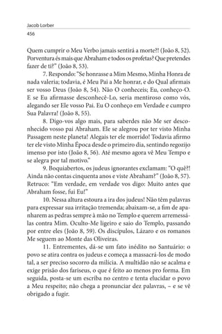 Jacob Lorber
456


Quem cumprir o Meu Verbo jamais sentirá a morte?! (João 8, 52).
Porventura és mais que Abraham e todos os profetas? Que pretendes
fazer de ti?” (João 8, 53).
        7. Respondo: “Se honrasse a Mim Mesmo, Minha Honra de
nada valeria; todavia, é Meu Pai a Me honrar, e do Qual afirmais
ser vosso Deus (João 8, 54). Não O conheceis; Eu, conheço-O.
E se Eu afirmasse desconhecê-Lo, seria mentiroso como vós,
alegando ser Ele vosso Pai. Eu O conheço em Verdade e cumpro
Sua Palavra! (João 8, 55).
        8. Digo-vos algo mais, para saberdes não Me ser desco­
nhecido vosso pai Abraham. Ele se alegrou por ter visto Minha
Passagem neste planeta! Alegais ter ele morrido! Todavia afirmo
ter ele visto Minha Época desde o primeiro dia, sentindo regozijo
imenso por isto (João 8, 56). Até mesmo agora vê Meu Tempo e
se alegra por tal motivo.”
        9. Boquiabertos, os judeus ignorantes exclamam: “O quê?!
Ainda não contas cinquenta anos e viste Abraham?” (João 8, 57).
Retruco: “Em verdade, em verdade vos digo: Muito antes que
Abraham fosse, fui Eu!”
        10. Nessa altura estoura a ira dos judeus! Não têm palavras
para expressar sua irritação tremenda; abaixam-se, a fim de apa­
nharem as pedras sempre à mão no Templo e querem arremessá­
las contra Mim. Oculto-Me ligeiro e saio do Templo, passando
por entre eles (João 8, 59). Os discípulos, Lázaro e os romanos
Me seguem ao Monte das Oliveiras.
        11. Entrementes, dá-se um fato inédito no Santuário: o
povo se atira contra os judeus e começa a massacrá-los de modo
tal, a ser preciso socorro da milícia. A multidão não se acalma e
exige prisão dos fariseus, o que é feito ao menos pro forma. Em
seguida, posta-se um escriba no centro e tenta elucidar o povo
a Meu respeito; não chega a pronunciar dez palavras, – e se vê
obrigado a fugir.
 