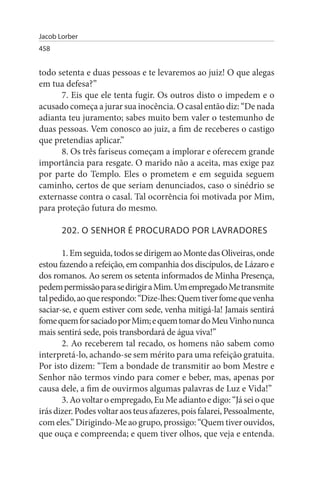 Jacob Lorber
458


todo setenta e duas pessoas e te levaremos ao juiz! O que alegas
em tua defesa?”
      7. Eis que ele tenta fugir. Os outros disto o impedem e o
acusado começa a jurar sua inocência. O casal então diz: “De nada
adianta teu juramento; sabes muito bem valer o testemunho de
duas pessoas. Vem conosco ao juiz, a fim de receberes o castigo
que pretendias aplicar.”
      8. Os três fariseus começam a implorar e oferecem grande
importância para resgate. O marido não a aceita, mas exige paz
por parte do Templo. Eles o prometem e em seguida seguem
caminho, certos de que seriam denunciados, caso o sinédrio se
externasse contra o casal. Tal ocorrência foi motivada por Mim,
para proteção futura do mesmo.

       202. O sENHOR É PROCuRADO POR LAVRADOREs

       1. Em seguida, todos se dirigem ao Monte das Oliveiras, onde
estou fazendo a refeição, em companhia dos discípulos, de Lázaro e
dos romanos. Ao serem os setenta informados de Minha Presença,
pedem permissão para se dirigir a Mim. Um empregado Me transmite
tal pedido, ao que respondo: “Dize-lhes: Quem tiver fome que venha
saciar-se, e quem estiver com sede, venha mitigá-la! Jamais sentirá
fome quem for saciado por Mim; e quem tomar do Meu Vinho nunca
mais sentirá sede, pois transbordará de água viva!”
       2. Ao receberem tal recado, os homens não sabem como
interpretá-lo, achando-se sem mérito para uma refeição gratuita.
Por isto dizem: “Tem a bondade de transmitir ao bom Mestre e
Senhor não termos vindo para comer e beber, mas, apenas por
causa dele, a fim de ouvirmos algumas palavras de Luz e Vida!”
       3. Ao voltar o empregado, Eu Me adianto e digo: “Já sei o que
irás dizer. Podes voltar aos teus afazeres, pois falarei, Pessoalmente,
com eles.” Dirigindo-Me ao grupo, prossigo: “Quem tiver ouvidos,
que ouça e compreenda; e quem tiver olhos, que veja e entenda.
 