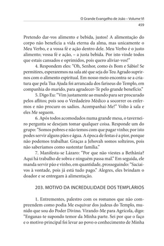 O Grande Evangelho de João – Volume VI
                                                                 459


Pretendo dar-vos alimento e bebida, justos! A alimentação do
corpo não beneficia a vida eterna da alma, mas unicamente o
Meu Verbo, e a vossa fé e ação dentro dele. Meu Verbo é o justo
alimento; vossa fé e ação, – a justa bebida. Por isto vinde todos
que estais cansados e oprimidos, pois quero aliviar-vos!”
      4. Respondem eles: “Oh, Senhor, como és Bom e Sábio! Se
permitires, esperaremos na sala até que seja do Teu Agrado suprir-
nos com o alimento espiritual. Em nosso meio encontra-se a cria­
tura que pela Tua Ajuda foi arrancada dos fariseus do Templo, em
companhia do marido, para agradecer-Te pelo grande benefício.”
      5. Digo Eu: “Vim justamente ao mundo para ser procurado
pelos aflitos; pois sou o Verdadeiro Médico a socorrer os enfer­
mos e não procuro os sadios. Acompanhai-Me!” Volto à sala e
eles Me seguem.
      6. Após todos acomodados numa grande mesa, o tavernei­
ro pergunta se desejam tomar qualquer coisa. Responde um do
grupo: “Somos pobres e não temos com que pagar vinho; por isto
podes servir alguns pães e água. A época de festas é a pior, porque
não podemos trabalhar. Graças a Jehovah somos solteiros, pois
não saberíamos como sustentar família.”
      7. Manifesta-se Lázaro: “Por que não viestes a Bethânia?
Aqui há trabalho de sobra e ninguém passa mal.” Em seguida, ele
manda servir pão e vinho, em quantidade, prosseguindo: “Saciai­
vos à vontade, pois já está tudo pago.” Alegres, eles brindam o
doador e se entregam à alimentação.

      203. MOTIVO DA INCREDuLIDADE DOs TEMPLÁRIOs

      1. Entrementes, palestro com os romanos que não com­
preendem como podia Me esquivar dos judeus do Templo, mu­
nido que sou do Poder Divino. Virando-Me para Agrícola, digo:
“Enganas-te supondo temor da Minha parte. Sei por que o faço
e o motivo principal foi levar ao povo o conhecimento de Minha
 