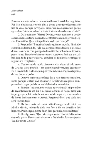 Jacob Lorber
460


Pessoa e a noção sobre os judeus maldosos, incrédulos e egoístas.
Por isso ele atracou-se com eles, a ponto de se recordarem até o
fim da vida. Por que deveria Eu entrar em ação, ciente do que os
aguardava? Aqui se acham setenta testemunhas da ocorrência.”
       2. Diz o romano: “Mestre Divino, somos romanos e pouco
sabemos da Doutrina dos judeus, entretanto cremos seres o Mes­
sias Prometido! Qual o impedimento de sua crença?”
       3. Respondo: “É motivado pelo egoísmo, orgulho ilimitado
e domínio desmedido. Pela sua compreensão deveria o Messias
descer dos Céus com pompa indescritível e, sob raios e trovões,
penetrar no Templo e dotar os sumo-sacerdotes, fariseus e escri­
bas com todo poder e glória; expulsar os romanos e entregar o
regime aos templários.
       4. Como vim de modo diverso – aliás determinado antes
da Criação deste mundo – em completa pobreza, não creem ser
Eu o Prometido e Me odeiam por ver em Mim o motivo da perda
de sua honra e poder.
       5. O povo começa a conhecê-los e não mais os considera,
razão por que tentam a Minha morte. Refletindo a respeito, com­
preenderás o porquê da incredulidade dos sacerdotes.
       6. Existem, todavia, muitos que aderiram a Mim pelo fato
de reconhecerem ser Eu o Messias; acham-se nesta mesa em
trajes gregos e há mais de meio ano Me seguem, testemunhas
de Meus Ensinamentos e Ações. Perguntai-lhes, que tudo vos
será transmitido.
       7. Os doze mais próximos estão Comigo desde início da
Minha Missão, sabem de tudo que falei e fiz em benefício dos
homens. Podeis igualmente falar-lhes que nada vos ocultarão.”
       8. Diz Agrícola: “Quer dizer que o sacerdócio é diabólico
em toda parte! Deveria ser deposto, a fim de divulgar-se apenas
Tua Doutrina Celeste.”
 