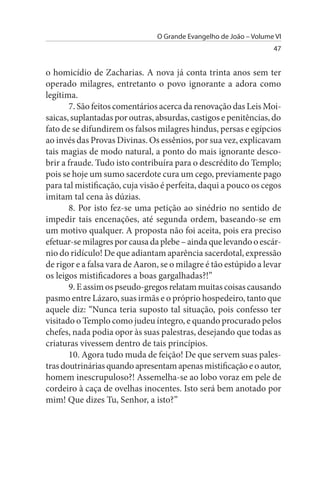 O Grande Evangelho de João – Volume VI
                                                                   47


o homicídio de Zacharias. A nova já conta trinta anos sem ter
operado milagres, entretanto o povo ignorante a adora como
legítima.
       7. São feitos comentários acerca da renovação das Leis Moi­
saicas, suplantadas por outras, absurdas, castigos e penitências, do
fato de se difundirem os falsos milagres hindus, persas e egípcios
ao invés das Provas Divinas. Os essênios, por sua vez, explicavam
tais magias de modo natural, a ponto do mais ignorante desco­
brir a fraude. Tudo isto contribuíra para o descrédito do Templo;
pois se hoje um sumo sacerdote cura um cego, previamente pago
para tal mistificação, cuja visão é perfeita, daqui a pouco os cegos
imitam tal cena às dúzias.
       8. Por isto fez-se uma petição ao sinédrio no sentido de
impedir tais encenações, até segunda ordem, baseando-se em
um motivo qualquer. A proposta não foi aceita, pois era preciso
efetuar-se milagres por causa da plebe – ainda que levando o escár­
nio do ridículo! De que adiantam aparência sacerdotal, expressão
de rigor e a falsa vara de Aaron, se o milagre é tão estúpido a levar
os leigos mistificadores a boas gargalhadas?!”
       9. E assim os pseudo-gregos relatam muitas coisas causando
pasmo entre Lázaro, suas irmãs e o próprio hospedeiro, tanto que
aquele diz: “Nunca teria suposto tal situação, pois confesso ter
visitado o Templo como judeu íntegro, e quando procurado pelos
chefes, nada podia opor às suas palestras, desejando que todas as
criaturas vivessem dentro de tais princípios.
       10. Agora tudo muda de feição! De que servem suas pales­
tras doutrinárias quando apresentam apenas mistificação e o autor,
homem inescrupuloso?! Assemelha-se ao lobo voraz em pele de
cordeiro à caça de ovelhas inocentes. Isto será bem anotado por
mim! Que dizes Tu, Senhor, a isto?”
 