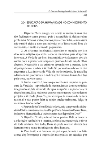 O Grande Evangelho de João – Volume VI
                                                                  461


      204. EDuCAÇÃO DA HuMANIDADE NO CONHECIMENTO
           DE DEus

       1. Digo Eu: “Meu amigo, teu desejo se realizará; mas não
tão facilmente como pensas, pois o sacerdócio já deitou raízes
profundas. Séculos serão precisos para arrancá-las; ainda assim
não surtirá efeito e nem em milênios esta Terra estará livre do
sacerdócio, e muito menos do paganismo.
       2. As criaturas intelectuais apreciam o mundo; por isto
deve uma religião apresentar aspecto mundano, para despertar
interesse. A Verdade ser-lhes-á transmitida veladamente, pois do
contrário, a suportariam tampouco quanto a luz do Sol, de olhos
abertos. Necessário é as criaturas aprenderem a pensar, para
depois procurar e achar a Verdade. Se porventura o homem não
encontrar a Luz interna da Vida de modo próprio, de nada lhe
adiantam mil professores, e no fim será o mesmo, tomando a Luz
pela treva, ou vice-versa.
       3. Por tal motivo é preciso que receba um impulso na pro­
cura da Verdade, – a plenitude da mesma, jamais de modo súbito;
integrando-se dela de modo abrupto, ninguém a suportaria sem
risco de morte. Eis a razão por que por muito tempo não podemos
projetar a Verdade plena. Tu, por exemplo, és romano de cultura
racional e não posso falar-te senão intelectualmente. Julga tu
mesmo se tenho razão.”
       4. Responde ele: “Sem dúvida; todavia, não compreendo a Sabe­
doria Divina e muito menos Sua Onipotência. Não criou Deus a Terra,
inclusive a Humanidade, e todos os seres não dependem Dele?”
       5. Digo Eu: “Exato; antes de tudo, porém, Dele dependem
a educação verdadeira e interna, a plena independência e força
de toda criatura. Isto tudo, Deus só pode realizar através Seu
Retraimento e suave Insuflação na alma humana.
       6. Para tanto é o homem, no princípio, levado a refletir
acerca dos fenômenos e impressões materiais e, em seguida, por
 