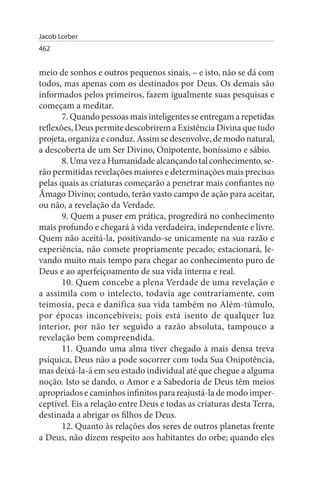 Jacob Lorber
462


meio de sonhos e outros pequenos sinais, – e isto, não se dá com
todos, mas apenas com os destinados por Deus. Os demais são
informados pelos primeiros, fazem igualmente suas pesquisas e
começam a meditar.
       7. Quando pessoas mais inteligentes se entregam a repetidas
reflexões, Deus permite descobrirem a Existência Divina que tudo
projeta, organiza e conduz. Assim se desenvolve, de modo natural,
a descoberta de um Ser Divino, Onipotente, boníssimo e sábio.
       8. Uma vez a Humanidade alcançando tal conhecimento, se­
rão permitidas revelações maiores e determinações mais precisas
pelas quais as criaturas começarão a penetrar mais confiantes no
Âmago Divino; contudo, terão vasto campo de ação para aceitar,
ou não, a revelação da Verdade.
       9. Quem a puser em prática, progredirá no conhecimento
mais profundo e chegará à vida verdadeira, independente e livre.
Quem não aceitá-la, positivando-se unicamente na sua razão e
experiência, não comete propriamente pecado; estacionará, le­
vando muito mais tempo para chegar ao conhecimento puro de
Deus e ao aperfeiçoamento de sua vida interna e real.
       10. Quem concebe a plena Verdade de uma revelação e
a assimila com o intelecto, todavia age contrariamente, com
teimosia, peca e danifica sua vida também no Além-túmulo,
por épocas inconcebíveis; pois está isento de qualquer luz
interior, por não ter seguido a razão absoluta, tampouco a
revelação bem compreendida.
       11. Quando uma alma tiver chegado à mais densa treva
psíquica, Deus não a pode socorrer com toda Sua Onipotência,
mas deixá-la-á em seu estado individual até que chegue a alguma
noção. Isto se dando, o Amor e a Sabedoria de Deus têm meios
apropriados e caminhos infinitos para reajustá-la de modo imper­
ceptível. Eis a relação entre Deus e todas as criaturas desta Terra,
destinada a abrigar os filhos de Deus.
       12. Quanto às relações dos seres de outros planetas frente
a Deus, não dizem respeito aos habitantes do orbe; quando eles
 