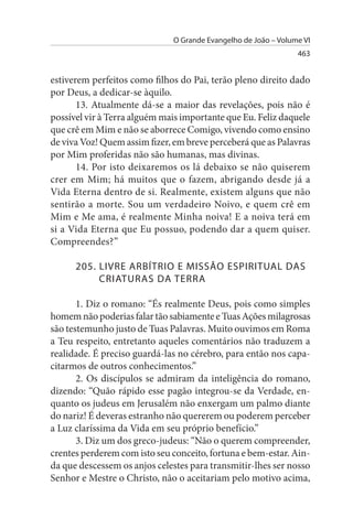 O Grande Evangelho de João – Volume VI
                                                                463


estiverem perfeitos como filhos do Pai, terão pleno direito dado
por Deus, a dedicar-se àquilo.
       13. Atualmente dá-se a maior das revelações, pois não é
possível vir à Terra alguém mais importante que Eu. Feliz daquele
que crê em Mim e não se aborrece Comigo, vivendo como ensino
de viva Voz! Quem assim fizer, em breve perceberá que as Palavras
por Mim proferidas não são humanas, mas divinas.
       14. Por isto deixaremos os lá debaixo se não quiserem
crer em Mim; há muitos que o fazem, abrigando desde já a
Vida Eterna dentro de si. Realmente, existem alguns que não
sentirão a morte. Sou um verdadeiro Noivo, e quem crê em
Mim e Me ama, é realmente Minha noiva! E a noiva terá em
si a Vida Eterna que Eu possuo, podendo dar a quem quiser.
Compreendes?”

      205. LIVRE ARBÍTRIO E MIssÃO EsPIRITuAL DAs
           CRIATuRAs DA TERRA

       1. Diz o romano: “És realmente Deus, pois como simples
homem não poderias falar tão sabiamente e Tuas Ações milagrosas
são testemunho justo de Tuas Palavras. Muito ouvimos em Roma
a Teu respeito, entretanto aqueles comentários não traduzem a
realidade. É preciso guardá-las no cérebro, para então nos capa­
citarmos de outros conhecimentos.”
       2. Os discípulos se admiram da inteligência do romano,
dizendo: “Quão rápido esse pagão integrou-se da Verdade, en­
quanto os judeus em Jerusalém não enxergam um palmo diante
do nariz! É deveras estranho não quererem ou poderem perceber
a Luz claríssima da Vida em seu próprio benefício.”
       3. Diz um dos greco-judeus: “Não o querem compreender,
crentes perderem com isto seu conceito, fortuna e bem-estar. Ain­
da que descessem os anjos celestes para transmitir-lhes ser nosso
Senhor e Mestre o Christo, não o aceitariam pelo motivo acima,
 