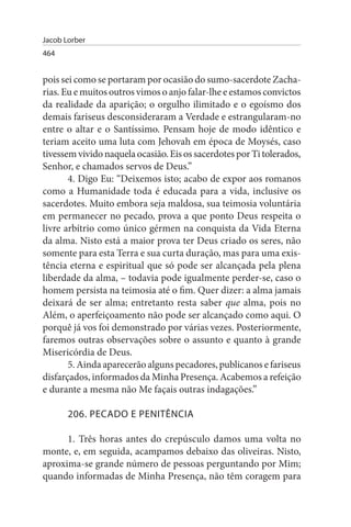 Jacob Lorber
464


pois sei como se portaram por ocasião do sumo-sacerdote Zacha­
rias. Eu e muitos outros vimos o anjo falar-lhe e estamos convictos
da realidade da aparição; o orgulho ilimitado e o egoísmo dos
demais fariseus desconsideraram a Verdade e estrangularam-no
entre o altar e o Santíssimo. Pensam hoje de modo idêntico e
teriam aceito uma luta com Jehovah em época de Moysés, caso
tivessem vivido naquela ocasião. Eis os sacerdotes por Ti tolerados,
Senhor, e chamados servos de Deus.”
       4. Digo Eu: “Deixemos isto; acabo de expor aos romanos
como a Humanidade toda é educada para a vida, inclusive os
sacerdotes. Muito embora seja maldosa, sua teimosia voluntária
em permanecer no pecado, prova a que ponto Deus respeita o
livre arbítrio como único gérmen na conquista da Vida Eterna
da alma. Nisto está a maior prova ter Deus criado os seres, não
somente para esta Terra e sua curta duração, mas para uma exis­
tência eterna e espiritual que só pode ser alcançada pela plena
liberdade da alma, – todavia pode igualmente perder-se, caso o
homem persista na teimosia até o fim. Quer dizer: a alma jamais
deixará de ser alma; entretanto resta saber que alma, pois no
Além, o aperfeiçoamento não pode ser alcançado como aqui. O
porquê já vos foi demonstrado por várias vezes. Posteriormente,
faremos outras observações sobre o assunto e quanto à grande
Misericórdia de Deus.
       5. Ainda aparecerão alguns pecadores, publicanos e fariseus
disfarçados, informados da Minha Presença. Acabemos a refeição
e durante a mesma não Me façais outras indagações.”

       206. PECADO E PENITÊNCIA

      1. Três horas antes do crepúsculo damos uma volta no
monte, e, em seguida, acampamos debaixo das oliveiras. Nisto,
aproxima-se grande número de pessoas perguntando por Mim;
quando informadas de Minha Presença, não têm coragem para
 