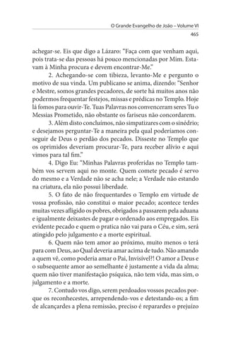O Grande Evangelho de João – Volume VI
                                                                465


achegar-se. Eis que digo a Lázaro: “Faça com que venham aqui,
pois trata-se das pessoas há pouco mencionadas por Mim. Esta­
vam à Minha procura e devem encontrar-Me.”
       2. Achegando-se com tibieza, levanto-Me e pergunto o
motivo de sua vinda. Um publicano se anima, dizendo: “Senhor
e Mestre, somos grandes pecadores, de sorte há muitos anos não
podermos frequentar festejos, missas e prédicas no Templo. Hoje
lá fomos para ouvir-Te. Tuas Palavras nos convenceram seres Tu o
Messias Prometido, não obstante os fariseus não concordarem.
       3. Além disto concluímos, não simpatizares com o sinédrio;
e desejamos perguntar-Te a maneira pela qual poderíamos con­
seguir de Deus o perdão dos pecados. Disseste no Templo que
os oprimidos deveriam procurar-Te, para receber alívio e aqui
vimos para tal fim.”
       4. Digo Eu: “Minhas Palavras proferidas no Templo tam­
bém vos servem aqui no monte. Quem comete pecado é servo
do mesmo e a Verdade não se acha nele; a Verdade não estando
na criatura, ela não possui liberdade.
       5. O fato de não frequentardes o Templo em virtude de
vossa profissão, não constitui o maior pecado; acontece terdes
muitas vezes afligido os pobres, obrigados a passarem pela aduana
e igualmente deixastes de pagar o ordenado aos empregados. Eis
evidente pecado e quem o pratica não vai para o Céu, e sim, será
atingido pelo julgamento e a morte espiritual.
       6. Quem não tem amor ao próximo, muito menos o terá
para com Deus, ao Qual deveria amar acima de tudo. Não amando
a quem vê, como poderia amar o Pai, Invisível?! O amor a Deus e
o subsequente amor ao semelhante é justamente a vida da alma;
quem não tiver manifestação psíquica, não tem vida, mas sim, o
julgamento e a morte.
       7. Contudo vos digo, serem perdoados vossos pecados por­
que os reconhecestes, arrependendo-vos e detestando-os; a fim
de alcançardes a plena remissão, preciso é reparardes o prejuízo
 