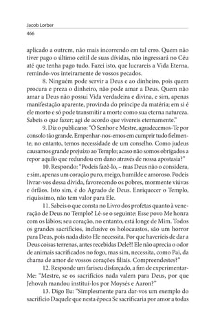 Jacob Lorber
466


aplicado a outrem, não mais incorrendo em tal erro. Quem não
tiver pago o último ceitil de suas dívidas, não ingressará no Céu
até que tenha pago tudo. Fazei isto, que lucrareis a Vida Eterna,
remindo-vos inteiramente de vossos pecados.
       8. Ninguém pode servir a Deus e ao dinheiro, pois quem
procura e preza o dinheiro, não pode amar a Deus. Quem não
amar a Deus não possui Vida verdadeira e divina, e sim, apenas
manifestação aparente, provinda do príncipe da matéria; em si é
ele morto e só pode transmitir a morte como sua eterna natureza.
Sabeis o que fazer; agi de acordo que vivereis eternamente.”
       9. Diz o publicano: “Ó Senhor e Mestre, agradecemos-Te por
consolo tão grande. Empenhar-nos-emos em cumprir tudo fielmen­
te; no entanto, temos necessidade de um conselho. Como judeus
causamos grande prejuízo ao Templo; acaso não somos obrigados a
repor aquilo que redundou em dano através de nossa apostasia?”
       10. Respondo: “Podeis fazê-lo, – mas Deus não o considera,
e sim, apenas um coração puro, meigo, humilde e amoroso. Podeis
livrar-vos dessa dívida, favorecendo os pobres, mormente viúvas
e órfãos. Isto sim, é do Agrado de Deus. Enriquecer o Templo,
riquíssimo, não tem valor para Ele.
       11. Sabeis o que consta no Livro dos profetas quanto à vene­
ração de Deus no Templo? Lê-se o seguinte: Esse povo Me honra
com os lábios; seu coração, no entanto, está longe de Mim. Todos
os grandes sacrifícios, inclusive os holocaustos, são um horror
para Deus, pois nada disto Ele necessita. Por que haveríeis de dar a
Deus coisas terrenas, antes recebidas Dele?! Ele não aprecia o odor
de animais sacrificados no fogo, mas sim, necessita, como Pai, da
chama de amor de vossos corações filiais. Compreendestes?”
       12. Responde um fariseu disfarçado, a fim de experimentar-
Me: “Mestre, se os sacrifícios nada valem para Deus, por que
Jehovah mandou instituí-los por Moysés e Aaron?”
       13. Digo Eu: “Simplesmente para dar-vos um exemplo do
sacrifício Daquele que nesta época Se sacrificaria por amor a todas
 