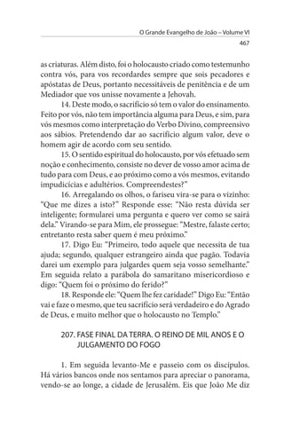 O Grande Evangelho de João – Volume VI
                                                                  467


as criaturas. Além disto, foi o holocausto criado como testemunho
contra vós, para vos recordardes sempre que sois pecadores e
apóstatas de Deus, portanto necessitáveis de penitência e de um
Mediador que vos unisse novamente a Jehovah.
        14. Deste modo, o sacrifício só tem o valor do ensinamento.
Feito por vós, não tem importância alguma para Deus, e sim, para
vós mesmos como interpretação do Verbo Divino, compreensivo
aos sábios. Pretendendo dar ao sacrifício algum valor, deve o
homem agir de acordo com seu sentido.
        15. O sentido espiritual do holocausto, por vós efetuado sem
noção e conhecimento, consiste no dever de vosso amor acima de
tudo para com Deus, e ao próximo como a vós mesmos, evitando
impudicícias e adultérios. Compreendestes?”
        16. Arregalando os olhos, o fariseu vira-se para o vizinho:
“Que me dizes a isto?” Responde esse: “Não resta dúvida ser
inteligente; formularei uma pergunta e quero ver como se sairá
dela.” Virando-se para Mim, ele prossegue: “Mestre, falaste certo;
entretanto resta saber quem é meu próximo.”
        17. Digo Eu: “Primeiro, todo aquele que necessita de tua
ajuda; segundo, qualquer estrangeiro ainda que pagão. Todavia
darei um exemplo para julgardes quem seja vosso semelhante.”
Em seguida relato a parábola do samaritano misericordioso e
digo: “Quem foi o próximo do ferido?”
        18. Responde ele: “Quem lhe fez caridade!” Digo Eu: “Então
vai e faze o mesmo, que teu sacrifício será verdadeiro e do Agrado
de Deus, e muito melhor que o holocausto no Templo.”

      207. FAsE FINAL DA TERRA. O REINO DE MIL ANOs E O
           JuLGAMENTO DO FOGO

     1. Em seguida levanto-Me e passeio com os discípulos.
Há vários bancos onde nos sentamos para apreciar o panorama,
vendo-se ao longe, a cidade de Jerusalém. Eis que João Me diz
 
