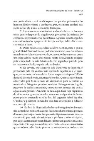 O Grande Evangelho de João – Volume VI
                                                                 469


nas profundezas e será mudado para um paraíso, pelas mãos do
homem. Então reinará a verdadeira paz, e a morte perderá sua
razão de ser até a final dissolução terráquea.
       7. Assim como as montanhas serão niveladas, os homens
terão que se despojar do orgulho por provações duríssimas; do
contrário, impossível será a paz interna. A guerra suscita orgulho;
este exterminado, apagarse-ão inveja, cobiça, ódio, discussão,
contendas e lutas.
       8. Deste modo, essa cidade célebre e antiga, para a qual o
grande Rei de Salém deitara a pedra fundamental, será humilhada
moral e materialmente e nivelada, ocorrendo-lhe o mesmo que a
um cedro velho e muito alto, porém, morto e oco, quando atingido
pela tempestade na raiz deteriorada. Em seguida, é partido pelo
serrote e o machado, e queimado na lareira.
       9. Na árvore, isto acontece pela Natureza; no homem, é
provocado pela má vontade não querendo sujeitar-se a lei qual­
quer, assim como os hanochitas foram responsáveis pelo Dilúvio
devido à desobediência, naufragando todos. Quantas vezes foram
advertidos por Mim através de visionários para deixarem as
montanhas! Ninguém prestava ouvidos. Entregaram-se à gula,
pecavam de todas as maneiras, casavam com pompas até que as
águas os afogassem. O mesmo se dará aqui. Essa raça orgulhosa
de víboras se erguerá acima dos romanos, na ignorância do su­
posto poder, querendo expulsá-los. Tal cegueira selará seu fim.
O militar e posterior imperador que dará extermínio à cidade e
seu povo, já nasceu.
       10. No final da Humanidade dar-se-á o seguinte: os homens
não demolirão montanhas como fizeram os hanochitas à procura
de ouro e pedras preciosas, tampouco instigarão romanos; todavia
começarão por meio de máquinas a perfurar o solo terráqueo,
por cujos canais gases incendiáveis subirão em grandes massas à
superfície. Tão logo a atmosfera estiver saturada, eles incendiarão
quase todo o orbe. Serão poucos os sobreviventes, todavia, de
 