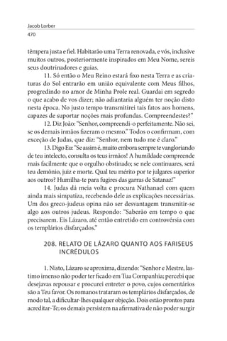 Jacob Lorber
470


têmpera justa e fiel. Habitarão uma Terra renovada, e vós, inclusive
muitos outros, posteriormente inspirados em Meu Nome, sereis
seus doutrinadores e guias.
       11. Só então o Meu Reino estará fixo nesta Terra e as cria­
turas do Sol entrarão em união equivalente com Meus filhos,
progredindo no amor de Minha Prole real. Guardai em segredo
o que acabo de vos dizer; não adiantaria alguém ter noção disto
nesta época. No justo tempo transmitirei tais fatos aos homens,
capazes de suportar noções mais profundas. Compreendestes?”
       12. Diz João: “Senhor, compreendi-o perfeitamente. Não sei,
se os demais irmãos fizeram o mesmo.” Todos o confirmam, com
exceção de Judas, que diz: “Senhor, nem tudo me é claro.”
       13. Digo Eu: “Se assim é, muito embora sempre te vangloriando
de teu intelecto, consulta os teus irmãos! A humildade compreende
mais facilmente que o orgulho obstinado; se nele continuares, será
teu demônio, juiz e morte. Qual teu mérito por te julgares superior
aos outros? Humilha-te para fugires das garras de Satanaz!”
       14. Judas dá meia volta e procura Nathanael com quem
ainda mais simpatiza, recebendo dele as explicações necessárias.
Um dos greco-judeus opina não ser desvantagem transmitir-se
algo aos outros judeus. Respondo: “Saberão em tempo o que
precisarem. Eis Lázaro, até então entretido em controvérsia com
os templários disfarçados.”

       208. RELATO DE LÁZARO QuANTO AOs FARIsEus
            INCRÉDuLOs

       1. Nisto, Lázaro se aproxima, dizendo: “Senhor e Mestre, las­
timo imenso não poder ter ficado em Tua Companhia; percebi que
desejavas repousar e procurei entreter o povo, cujos comentários
são a Teu favor. Os romanos trataram os templários disfarçados, de
modo tal, a dificultar-lhes qualquer objeção. Dois estão prontos para
acreditar-Te; os demais persistem na afirmativa de não poder surgir
 