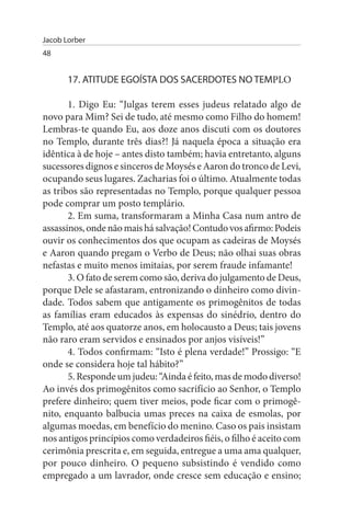 Jacob Lorber
48


       17. ATITuDE EGOÍsTA DOs sACERDOTEs NO TEMPLO

       1. Digo Eu: “Julgas terem esses judeus relatado algo de
novo para Mim? Sei de tudo, até mesmo como Filho do homem!
Lembras-te quando Eu, aos doze anos discuti com os doutores
no Templo, durante três dias?! Já naquela época a situação era
idêntica à de hoje – antes disto também; havia entretanto, alguns
sucessores dignos e sinceros de Moysés e Aaron do tronco de Levi,
ocupando seus lugares. Zacharias foi o último. Atualmente todas
as tribos são representadas no Templo, porque qualquer pessoa
pode comprar um posto templário.
       2. Em suma, transformaram a Minha Casa num antro de
assassinos, onde não mais há salvação! Contudo vos afirmo: Podeis
ouvir os conhecimentos dos que ocupam as cadeiras de Moysés
e Aaron quando pregam o Verbo de Deus; não olhai suas obras
nefastas e muito menos imitaias, por serem fraude infamante!
       3. O fato de serem como são, deriva do julgamento de Deus,
porque Dele se afastaram, entronizando o dinheiro como divin­
dade. Todos sabem que antigamente os primogênitos de todas
as famílias eram educados às expensas do sinédrio, dentro do
Templo, até aos quatorze anos, em holocausto a Deus; tais jovens
não raro eram servidos e ensinados por anjos visíveis!”
       4. Todos confirmam: “Isto é plena verdade!” Prossigo: “E
onde se considera hoje tal hábito?”
       5. Responde um judeu: “Ainda é feito, mas de modo diverso!
Ao invés dos primogênitos como sacrifício ao Senhor, o Templo
prefere dinheiro; quem tiver meios, pode ficar com o primogê­
nito, enquanto balbucia umas preces na caixa de esmolas, por
algumas moedas, em benefício do menino. Caso os pais insistam
nos antigos princípios como verdadeiros fiéis, o filho é aceito com
cerimônia prescrita e, em seguida, entregue a uma ama qualquer,
por pouco dinheiro. O pequeno subsistindo é vendido como
empregado a um lavrador, onde cresce sem educação e ensino;
 