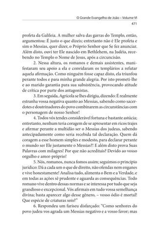 O Grande Evangelho de João – Volume VI
                                                                  471


profeta da Galileia. A mulher salva das garras do Templo, então,
argumentou: É justo o que dizeis; entretanto não é Ele profeta e
sim o Messias, quer dizer, o Próprio Senhor que Se fez anunciar.
Além disto, ouvi ter Ele nascido em Bethlehem, na Judéia, rece­
bendo no Templo o Nome de Jesus, após a circuncisão.
       2. Nessa altura, os romanos e demais assistentes, mani­
festaram seu apoio a ela e convidaram os templários a refutar
aquela afirmação. Como ninguém fosse capaz disto, ela triunfou
perante todos e para minha grande alegria. Por isto prometi-lhe
e ao marido garantia para sua subsistência, provocando atitude
de crítica por parte dos antagonistas.
       3. Em seguida, Agrícola se lhes dirigiu, dizendo: É realmente
estranha vossa negativa quanto ao Messias, sabendo como sacer­
dotes e doutrinadores do povo combinarem as circunstâncias com
o personagem de nosso Senhor!
       4. Todos vós tendes considerável fortuna e bastante astúcia;
entretanto, nenhum teria coragem de se apresentar em ricos trajes
e afirmar perante a multidão ser o Messias dos judeus, sabendo
antecipadamente como seria recebida tal declaração. Quem dá
coragem a esse homem simples e modesto, para declarar perante
o mundo ser Ele justamente o Messias?! E além disto prova Suas
Palavras com milagres! Por que não acreditais? Devido ao vosso
orgulho e amor-próprio!
       5. Nós, romanos, nunca fomos assim; seguimos o princípio
jurídico: Dá a cada um o que de direito, não ofendas nem enganes
e vive honestamente! Analisa tudo, alimenta o Bem e a Verdade, e
em todas as ações sê prudente e aguarda as consequências. Todo
romano vive dentro dessas normas e se interessa por tudo que seja
grandioso e excepcional. Vós afirmais em tudo vossa semelhança
divina; basta aparecer algo desse gênero, – vosso ódio é mortal!
Que espécie de criaturas sois?”
       6. Respondeu um fariseu disfarçado: “Como senhores do
povo judeu vos agrada um Messias negativo e a vosso favor; mas
 
