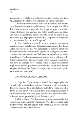 Jacob Lorber
472


quando vier o verdadeiro e poderoso Messias, expulsar-vos-á do
país, elegendo-Se Ele Próprio Soberano do mundo inteiro!”
       7. O romano se controlou e disse calmamente: “Por muitas
vezes foi essa ideia expressa pelo Messias, não aceito por vós! Além
disto, sois mentirosos alegando Sua fraqueza; pois tem maior
poder e força em Sua Vontade que todos os soberanos do orbe.
Um pouco de paciência, porque quando voltar ao nosso meio,
pediremos que dê pequena prova de Sua Onipotência e veremos
se combina com Sua suposta “fraqueza.”
       8. Percebendo a reação de alguns romanos quanto ao
atrevimento dos dois fariseus disfarçados, eu, Lázaro, lhes disse:
Caros cidadãos de Roma! Não considereis o falatório sem nexo
dos ignorantes! Se tivessem uma fagulha de inteligência, não te­
riam se externado desse modo. Todos nós somos judeus, inclusive
nosso Mestre e Senhor, e consideramos vosso povo e o Governo de
Roma; justamente ele é nossa proteção contra o excessivo domínio
por parte do Templo e do Tetrarca Herodes. Irei pessoalmente
implorar ao Senhor que dê uma prova de Seu Poder, a fim de que
não possais afirmar Sua fraqueza! – Aqui estou, Senhor, para pedir
o que disse aos romanos!”

       209. O MILAGRE NO ALBERGuE

      1. Digo Eu: “Caro amigo e irmão! Esses cegos pela má
vontade sabem muito bem que sou Poderoso e não necessitam
de provas maiores de Minha Sabedoria, Poder e Força; seu ódio
deriva de seu pavor. Ainda assim farei algo inesperadamente e
em benefício dos romanos, para dar-lhes um meio de defesa.
Voltemos a casa, pois o Sol já está desaparecendo.”
      2. Objeta Lázaro: “Senhor, não sei se minhas acomodações
comportam tantas pessoas.” Respondo: “Não te preocupes, pois
muitas ovelhas pacíficas cabem num estábulo, e os dois fariseus
rabugentos em nada perturbarão.”
 