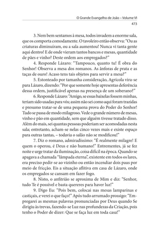 O Grande Evangelho de João – Volume VI
                                                                  473


       3. Nem bem sentamos à mesa, todos invadem a enorme sala,
que os comporta comodamente. O tavoleiro então observa: “Ou as
criaturas diminuíram, ou a sala aumentou! Nunca vi tanta gente
aqui dentro! E de onde vieram tantos bancos e mesas, quantidade
de pães e vinho? Deste ordem aos empregados?”
       4. Responde Lázaro: “Tampouco, quanto tu! É obra do
Senhor! Observa a mesa dos romanos. As ânforas de prata e as
taças de ouro! Acaso tens tais objetos para servir a mesa?”
       5. Estonteado por tamanha consideração, Agrícola vira-se
para Lázaro, dizendo: “Por que somente hoje apresentas deferência
dessa ordem, justificável apenas na presença de um soberano?”
       6. Responde Lázaro: “Amigo, se essas baixelas fossem minhas,
teriam sido usadas para vós; assim não sei como aqui foram trazidas
e presumo tratar-se de uma pequena prova do Poder do Senhor!
Tudo se passa de modo milagroso. Vede o grande número de mesas,
vinho e pão em quantidade, sem que alguém tivesse tratado disso.
Além do mais, sei quantas pessoas poderiam ser acomodadas nesta
sala; entretanto, acham-se nelas cinco vezes mais e existe espaço
para outras tantas, – todavia o salão não se modificou!”
       7. Diz o romano, admiradíssimo: “É realmente milagre! E
quem o operou, é Deus e não humano!” Entrementes, já se fez
noite e urge tratar da iluminação, coisa difícil na época. Quando se
apagava a chamada “lâmpada eterna”, existente em todos os lares,
era preciso pedir-se ao vizinho ou então incendiar dois paus por
meio de fricção. Eis a situação aflitiva em casa de Lázaro, onde
os empregados se cansam em fazer fogo.
       8. Nisto, o anfitrião se aproxima de Mim e diz: “Senhor,
tudo Te é possível e basta quereres para haver luz!”
       9. Digo Eu: “Pois bem, colocai nas mesas lamparinas e
castiçais, e verei o que faço!” Após tudo arrumado prossigo: “Em­
pregarei as mesmas palavras pronunciadas por Deus quando Se
dirigiu às trevas, fazendo-se Luz nas profundezas da Criação, pois
tenho o Poder de dizer: Que se faça luz em toda casa!”
 
