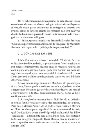 Jacob Lorber
474


       10. Nem bem termino, as lamparinas da sala, aliás em todos
os recintos, são acesas e a lenha no fogão se incendeia milagrosa­
mente, de modo que as cozinheiras se entregam ao preparo dos
pratos. Tanto os fariseus quanto os romanos não têm palavras
diante do fenômeno, passando quase meia hora antes de conse­
guirem movimentar as línguas.
       11. Então Agrícola levanta-se e diz aos disfarçados fariseus:
“Qual vosso parecer nessa manifestação de “fraqueza” do Messias?!
Acaso seríeis capazes de repeti-la pela simples vontade?”

       210. DÚVIDAs DOs FARIsEus

       1. Manifesta-se um fariseu, confundido: “Tudo isto é extra­
ordinário e inédito; todavia, já presenciamos fatos semelhantes
por magos, sem podermos precisar quais os recursos: naturais ou
com a ajuda de espíritos. Assim, pode esse homem ser dono de
segredos, alcançados por talento especial. Antes de aceitá-lo como
Deus, preciso é analisar-se tudo, pois não contesto a possibilidade
de ser o Messias.
       2. Nós, judeus, respeitamos um Mandamento que obriga a
fé em Deus, Único, proibindo deuses estranhos. Qual o caminho
a seguirmos? Teríamos que acreditar em dois deuses: um visível
e outro invisível e do Qual consta nenhum mortal poder vê-Lo e
continuar com vida.
       3. A situação dos romanos é mais fácil, devido ao politeís­
mo e não faz diferença acrescentardes mais um deus aos outros.
Para nós, o Messias Prometido só pode ser semelhante a Moysés
ou Elias, dotado de poder espiritual de um sumo-sacerdote e rei,
qual David; a ideia de ser ele o Próprio Jehovah, quiçá Seu Filho
Verdadeiro, – dificilmente será aceita pelos fiéis, não obstante
todos os milagres. Enquanto Deus Mesmo não Se manifestar
em tal questão, nada mais nos resta senão continuarmos nas
antigas Leis.”
 