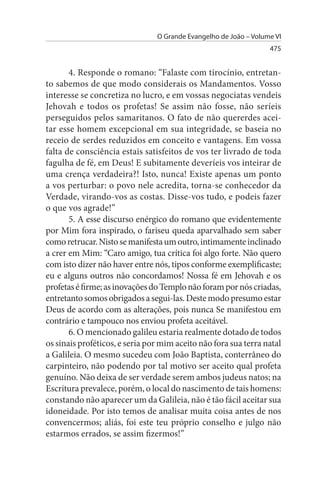 O Grande Evangelho de João – Volume VI
                                                                  475


       4. Responde o romano: “Falaste com tirocínio, entretan­
to sabemos de que modo considerais os Mandamentos. Vosso
interesse se concretiza no lucro, e em vossas negociatas vendeis
Jehovah e todos os profetas! Se assim não fosse, não seríeis
perseguidos pelos samaritanos. O fato de não quererdes acei­
tar esse homem excepcional em sua integridade, se baseia no
receio de serdes reduzidos em conceito e vantagens. Em vossa
falta de consciência estais satisfeitos de vos ter livrado de toda
fagulha de fé, em Deus! E subitamente deveríeis vos inteirar de
uma crença verdadeira?! Isto, nunca! Existe apenas um ponto
a vos perturbar: o povo nele acredita, torna-se conhecedor da
Verdade, virando-vos as costas. Disse-vos tudo, e podeis fazer
o que vos agrade!”
       5. A esse discurso enérgico do romano que evidentemente
por Mim fora inspirado, o fariseu queda aparvalhado sem saber
como retrucar. Nisto se manifesta um outro, intimamente inclinado
a crer em Mim: “Caro amigo, tua crítica foi algo forte. Não quero
com isto dizer não haver entre nós, tipos conforme exemplificaste;
eu e alguns outros não concordamos! Nossa fé em Jehovah e os
profetas é firme; as inovações do Templo não foram por nós criadas,
entretanto somos obrigados a segui-las. Deste modo presumo estar
Deus de acordo com as alterações, pois nunca Se manifestou em
contrário e tampouco nos enviou profeta aceitável.
       6. O mencionado galileu estaria realmente dotado de todos
os sinais proféticos, e seria por mim aceito não fora sua terra natal
a Galileia. O mesmo sucedeu com João Baptista, conterrâneo do
carpinteiro, não podendo por tal motivo ser aceito qual profeta
genuíno. Não deixa de ser verdade serem ambos judeus natos; na
Escritura prevalece, porém, o local do nascimento de tais homens:
constando não aparecer um da Galileia, não é tão fácil aceitar sua
idoneidade. Por isto temos de analisar muita coisa antes de nos
convencermos; aliás, foi este teu próprio conselho e julgo não
estarmos errados, se assim fizermos!”
 