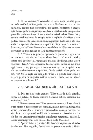 Jacob Lorber
476


       7. Diz o romano: “Concordo; todavia nada mais há para
ser submetido à análise, pois rege aqui a Verdade plena e incon­
fundível, apenas não perceptível aos cegos. Romanos e gregos
não fazem parte dos que tudo aceitam e têm bastante perspicácia
para discernir as atitudes incomuns de um indivíduo. Além disto,
somos conhecedores da magia persa e egípcia. Os feitos desse
judeu, mormente Seus Ensinos, ultrapassam tudo visto até esta
data. Tais provas são suficientes para se dizer: Não é ele um ser
humano, e sim Deus, Merecedor de toda honra! Não vem ao caso
acreditar-se, mas render-se-Lhe adoração e amor!
       8. A Verdade só pode ser percebida por aquele que nela
se encontra; a criatura isenta dessa luz da alma não pode,
como vós, percebê-la. Pretendeis analisar obras e ensinos desse
Homem-deus? Nós, romanos, desejaríamos saber como ireis
agir para tanto, pois quem quer se entregar à pesquisa tem
de ter conhecimento e aptidões. Onde teríeis alcançado tais
fatores? No Templo enferrujado? Fora dele nada conheceis e
nunca pudestes angariar outras noções. Confessai, se não é
este vosso estado real?!”

       211. uMA APOsTA ENTRE AGRÍCOLA E O FARIsEu

       1. Diz um dos mais crentes: “Não estás de todo errado.
Entre os judeus, todavia, existem homens cultos, inclusive na
casta sacerdotal.”
       2. Retruca o romano: “Sim, entretanto vossa cultura não dá
para julgar o intelecto de um romano, muito menos a Sabedoria
desse Homem-deus, ilimitada e merecedora da máxima venera­
ção. Farei uma aposta de mil libras de ouro como não sois capazes
de dar-me uma resposta precisa a qualquer pergunta. Se assim é,
como quereis provar-nos não ser Ele o justo Messias?!
       3. Apresentai-me o mais culto dentre vós para um desafio
intelectual! Em seguida, formularei as perguntas mais difíceis
 
