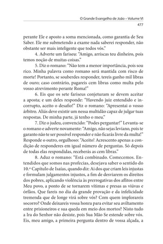 O Grande Evangelho de João – Volume VI
                                                                  477


perante Ele e aposto a soma mencionada, como garantia de Seu
Saber. Ele me submetendo a exame nada saberei responder, não
obstante ser mais inteligente que todos vós.”
       4. Adverte um fariseu: “Amigo, arriscas teu dinheiro, pois
temos noção de muitas coisas.”
       5. Diz o romano: “Não tem a menor importância, pois sou
rico. Minha palavra como romano será mantida com risco de
morte! Portanto, se souberdes responder, tereis ganho mil libras
de ouro; caso contrário, pagareis cem libras como multa pelo
vosso atrevimento perante Roma!”
       6. Eis que os sete fariseus conjeturam se devem aceitar
a aposta; e um deles responde: “Havendo juiz entendido e in­
corrupto, aceito o desafio!” Diz o romano: “Apresentai o vosso
árbitro. Aliás deve existir um nessa multidão capaz de julgar tuas
respostas. De minha parte, já tenho o meu.”
       7. Diz o judeu, convencido: “Podes perguntar!” Levanta-se
o romano e adverte novamente: “Amigo, não sejas leviano, pois te
garanto não te ser possível responder e não ficarás livre da multa!”
Responde o outro, orgulhoso: “Aceito! Acrescento apenas a con­
dição de responderes em igual número de perguntas. Só depois
de todas elas respondidas, receberás as cem libras.”
       8. Aduz o romano: “Está combinado. Comecemos. En­
tendidos que somos nas profecias, desejava saber o sentido do
10.º Capítulo de Isaías, quando diz: Ai dos que criam leis injustas
e formulam julgamentos injustos, a fim de desviarem os direitos
dos pobres, aplicando violência às prerrogativas dos aflitos entre
Meu povo, a ponto de se tornarem vítimas e presas as viúvas e
órfãos. Que fareis no dia da grande provação e da infelicidade
tremenda que de longe virá sobre vós? Com quem implorareis
socorro? Onde deixareis vossa honra para evitar seu aviltamento
entre prisioneiros e sua queda em meio dos mortos? Nisto tudo
a Ira do Senhor não desiste, pois Sua Mão Se estende sobre vós.
Eis, meu amigo, a primeira pergunta dentro de vossa alçada, a
 