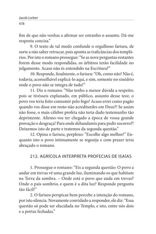 Jacob Lorber
478


fim de que não venhas a afirmar ser estranho o assunto. Dá-me
resposta concisa.”
       9. O texto de tal modo confunde o orgulhoso fariseu, de
sorte a não saber retrucar, pois aponta as traficâncias dos templá­
rios. Por isto o romano prossegue: “Se as nove perguntas restantes
forem desse modo respondidas, os árbitros terão facilidade no
julgamento. Acaso não és entendido na Escritura?”
       10. Responde, finalmente, o fariseu: “Oh, como não! Não é,
todavia, aconselhável explicá-lo aqui, e sim, somente no sinédrio
onde o povo não se integra de tudo!”
       11. Diz o romano: “Não tenho a menor dúvida a respeito;
pois se tivésseis explanado, em público, assunto desse teor, o
povo vos teria feito consumir pelo fogo! Acaso errei como pagão
quando vos disse em rosto não acreditardes em Deus?! Se assim
não fosse, o mais célebre profeta não teria dado testemunho tão
deprimente. Afirmo-vos ter chegado a época de vossa grande
provação e desgraça! Para onde debandareis para pedir socorro?!
Deixemos isto de parte e tratemos da segunda questão.”
       12. Opina o fariseu, perplexo: “Escolhe algo melhor!” En­
quanto isto o povo intimamente se regozija e com prazer teria
abraçado o romano.

       212. AGRÍCOLA INTERPRETA PROFECIAs DE IsAÍAs

       1. Prossegue o romano: “Eis a segunda questão: O povo a
andar em trevas vê uma grande luz, iluminando os que habitam
na Terra da sombra. – Onde está o povo que anda em trevas?
Onde o país sombrio, e quem é a dita luz? Responde pergunta
tão fácil!”
       2. O fariseu perspicaz bem percebe a intenção do romano,
por isto silencia. Novamente convidado a responder, ele diz: “Essa
questão só pode ser elucidada no Templo, e isto, entre nós dois
e a portas fechadas.”
 