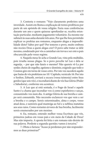 O Grande Evangelho de João – Volume VI
                                                                  479


       3. Contesta o romano: “Vejo claramente proferires uma
inverdade. Assisti em Roma a explicação de textos proféticos por
parte de um apóstolo de vossa religião. Fazia suas conferências
durante um ano e quem quisesse aprofundar-se, recebia orien­
tação particular, mediante pagamento voluntário. Eu mesmo me
submeti às suas aulas durante três anos. Por que lhe fora permitido
explicar os profetas aos romanos, enquanto alegas a impossibi­
lidade disto? Sabes por quê? Por temeres o povo, muito embora
não receies Deus a quem alegas crer! O povo sabe tratar-se dele
mesmo, condenado por vós a caminhar em trevas e ser este o país
obscurecido pelo vosso regime.
       4. Naquela mesa Se acha a Grande Luz, vista pela multidão,
pois irradia nessas plagas. Se o povo percebe tal Luz e dela se
regozija, – por que não fazeis o mesmo? Não quereis vê-La por
serdes cheios de orgulho, egoísmo e domínio, exigindo que todo o
Cosmos gire em torno de vosso cetro. Por isto vos sucederá aquilo
que Isaías de vós profetizou no 10.º Capítulo, versículo 16: Por isto
o Senhor, Zebaoth, enviará a secura (vossa teimosia) entre Seus
gordos (que sois vós), e incendiará diante de vós Sua Glória (Poder
e Sabedoria), conforme ora acontece.
       5. A Luz que aí está sentada, é o Fogo de Israel e aquele
Santo é a chama que incendiar-vos-á como espinheiros e sarças,
consumindo-vos num dia. A antiga Glória de sua brenha e cam­
po será consumida. Não necessito esclarecer-vos que vem a ser
a brenha e o campo. Sereis exterminados, alma e corpo, vosso
atual deus, e sumireis qual manteiga ao Sol e a neblina matutina
aos seus raios. Como restantes árvores de Sua brenha, facilmente
sereis enumerados por um menino.
       6. Eu, romano, entendo melhor vossa Escritura que vós,
primeiros judeus em vosso país e em meio da Cidade de Deus!
Mas não importa. A aposta foi feita e um romano não desiste de
sua palavra. Perdeste a segunda questão; vamos à terceira.”
       7. Obsta o fariseu: “Acaso já perdemos por não responder­
mos as duas primeiras?”
 
