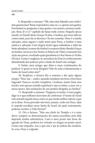 Jacob Lorber
480


       8. Responde o romano: “Oh, não estás lidando com indiví­
duo ganancioso! Basta responderes uma só, e a aposta será ganha.
Formularei as perguntas a meu gosto e vos assiste a mesma condi­
ção. Bem, lê o 12.º capítulo de Isaías onde consta: Naquela época
(atual), tu (Israel) dirás: Graças Te dou, ó Senhor, por teres tido ira
contra mim, pois ela se desviou e Tu me consolas. Deus é a minha
salvação; estou seguro e nada temo; pois Deus, o Senhor é meu
cântico e salvação. Com alegria tirarei água (sabedoria e vida) da
fonte salvadora, (o amor do Senhor) e os povos dirão: Rendei Graças
ao Senhor, invocai o Seu Nome (a Palavra de Vida) e transmiti Sua
Ação aos povos, revelando quão grandioso é o Seu Nome (o Verbo
Divino). Canta e vangloria-te, moradora de Zion (o conhecimento
abandonado dos judeus); pois o Santo de Israel está contigo!
       9. Então, meu amigo, que dizes a essas exclamações do
profeta? A quem se teria dirigido? Não Se acha evidentemente o
Santo de Israel entre nós?”
       10. Perplexo, o fariseu fita o romano e diz após algum
tempo: “Dize-me, – onde e quando estudaste tão bem a Escritura
Sagrada? Pareces escriba templário. Conheço muito bem esse
trecho; tem apenas sentido espiritual e não se refere, a meu ver, a
nossa época. São exultações de um profeta dirigidas ao Senhor.”
       11. Responde o romano: “Enganas-te muito. Como pagão,
digo-te o que milhares haveriam de confirmar: O Santo de Israel
está sentado àquela mesa, entre os que ainda melhor sabem o que
eu te disse. Ficou provado não teres, jamais, crido em Deus. Que
te impede acreditar nesse Santo de Israel, do qual, unicamente,
poderás receber a Vida Eterna?”
       12. Diz o fariseu: “Não sou chefe do Templo e é o meu
dever cumprir as determinações do sumo-sacerdote; pois dele
depende minha subsistência. Caso o meu posto não fosse do
agrado de Deus, poderia ter evitado eu chegar ao ponto atual.
Como não impediu, sou o que sou e ajo às ordens do sinédrio.
Se erro, Deus é culpado.
 