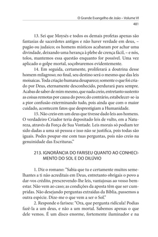 O Grande Evangelho de João – Volume VI
                                                                  481


       13. Sei que Moysés e todos os demais profetas apenas são
fantasias de sacerdotes antigos e não haver verdade em deus, –
pagão ou judaico; os homens místicos acabaram por achar uma
divindade, deixando uma herança à plebe de crença fácil, – e nós,
tolos, mantemos essa questão enquanto for possível. Uma vez
aplicado o golpe mortal, soçobraremos evidentemente.
       14. Em seguida, certamente, proliferará a doutrina desse
homem milagroso; no final, seu destino será o mesmo que das leis
moisaicas. Toda criação humana desaparece; somente o que foi cria­
do por Deus, eternamente desconhecido, perdurará para sempre.
Acabas de saber de mim mesmo, que nada creio, entretanto sustento
as coisas remotas por causa do povo; do contrário, estabelecer-se-ia
a pior confusão exterminando tudo, pois ainda que com o maior
cuidado, acontecem fatos que desprestigiam a Humanidade.
       15. Não creio em um deus que tivesse dado leis aos homens.
O verdadeiro Criador teria depositado leis de vulto, em a Natu­
reza, através da Força de Sua Vontade. Leis morais só podiam ter
sido dadas a uma só pessoa e isso não se justifica, pois todas são
iguais. Podes poupar-me com tuas perguntas, pois não creio na
genuinidade das Escrituras.”

      213. IGNORÂNCIA DO FARIsEu QuANTO AO CONHECI-
           MENTO DO sOL E DO DILÚVIO

       1. Diz o romano: “Sabia que tu e certamente muitos seme­
lhantes a ti não acreditais em Deus, entretanto obrigais o povo a
dar-vos crédito, prescrevendo-lhe leis, vantajosas ao vosso bem-
estar. Não vem ao caso; as condições da aposta têm que ser cum­
pridas. Não desejando perguntas extraídas da Bíblia, passemos a
outra espécie. Dize-me o que vem a ser o Sol.”
       2. Responde o fariseu: “Ora, que pergunta ridícula! Podias
fazê-la a um deus, e não a um mortal. Sabemos apenas o que
dele vemos. É um disco enorme, fortemente iluminador e na
 